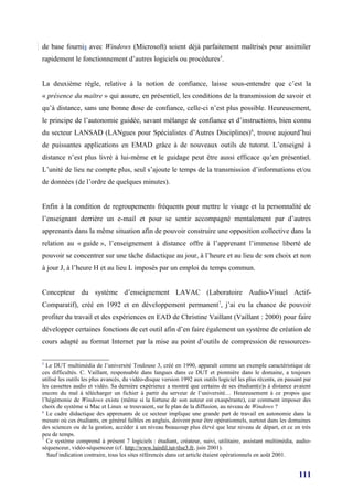de base fournis avec Windows (Microsoft) soient déjà parfaitement maîtrisés pour assimiler
rapidement le fonctionnement d’autres logiciels ou procédures5.


La deuxième règle, relative à la notion de confiance, laisse sous-entendre que c’est la
« présence du maître » qui assure, en présentiel, les conditions de la transmission de savoir et
qu’à distance, sans une bonne dose de confiance, celle-ci n’est plus possible. Heureusement,
le principe de l’autonomie guidée, savant mélange de confiance et d’instructions, bien connu
du secteur LANSAD (LANgues pour Spécialistes d’Autres Disciplines) 6, trouve aujourd’hui
de puissantes applications en EMAD grâce à de nouveaux outils de tutorat. L’enseigné à
distance n’est plus livré à lui-même et le guidage peut être aussi efficace qu’en présentiel.
L’unité de lieu ne compte plus, seul s’ajoute le temps de la transmission d’informations et/ou
de données (de l’ordre de quelques minutes).


Enfin à la condition de regroupements fréquents pour mettre le visage et la personnalité de
l’enseignant derrière un e-mail et pour se sentir accompagné mentalement par d’autres
apprenants dans la même situation afin de pouvoir construire une opposition collective dans la
relation au « guide », l’enseignement à distance offre à l’apprenant l’immense liberté de
pouvoir se concentrer sur une tâche didactique au jour, à l’heure et au lieu de son choix et non
à jour J, à l’heure H et au lieu L imposés par un emploi du temps commun.


Concepteur du système d’enseignement LAVAC (Laboratoire Audio-Visuel Actif-
Comparatif), créé en 1992 et en développement permanent7, j’ai eu la chance de pouvoir
profiter du travail et des expériences en EAD de Christine Vaillant (Vaillant : 2000) pour faire
développer certaines fonctions de cet outil afin d’en faire également un système de création de
cours adapté au format Internet par la mise au point d’outils de compression de ressources-

5
  Le DUT multimédia de l’université Toulouse 3, créé en 1990, apparaît comme un exemple caractéristique de
ces difficultés. C. Vaillant, responsable dans langues dans ce DUT et pionnière dans le domaine, a toujours
utilisé les outils les plus avancés, du vidéo-disque version 1992 aux outils logiciel les plus récents, en passant par
les cassettes audio et vidéo. Sa dernière expérience a montré que certains de ses étudiant(e)s à distance avaient
encore du mal à télécharger un fichier à partir du serveur de l’université… Heureusement à ce propos que
l’hégémonie de Windows existe (même si la fortune de son auteur est exaspérante), car comment imposer des
choix de système si Mac et Linux se trouvaient, sur le plan de la diffusion, au niveau de Windows ?
6
  Le cadre didactique des apprenants de ce secteur implique une grande part de travail en autonomie dans la
mesure où ces étudiants, en général faibles en anglais, doivent pour être opérationnels, surtout dans les domaines
des sciences ou de la gestion, accéder à un niveau beaucoup plus élevé que leur niveau de départ, et ce en très
peu de temps.
7
  Ce système comprend à présent 7 logiciels : étudiant, créateur, suivi, utilitaire, assistant multimédia, audio-
séquenceur, vidéo-séquenceur (cf. http://www.lairdil.iut-tlse3.fr, juin 2001).
  Sauf indication contraire, tous les sites référencés dans cet article étaient opérationnels en août 2001.


                                                                                                                111
 