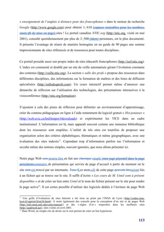 « enseignement de l’anglais à distance pour des francophones » dans le moteur de recherche
Google (http://www.google.com) pour obtenir 1 610 (espaces insécables pour les nombres,
sinon pb de mise en page) sites ! Le portail canadien NTIC.org (http://ntic.org, visité en mai
2001), consulté quotidiennement par plus de 2 500 (idem) personnes, est le plus documenté.
Il présente l’avantage de réunir de manière homogène en un guide de 90 pages une somme
impressionnante de sites référencés et de ressources pour toutes disciplines.


Ce portail possède aussi son propre index de sites éducatifs francophones (http://isef.ntic.org).
L’index est commenté et doublé par un site de veille automatisée gérant l’évolution constante
des contenus (http://veille.ntic.org). La section « salle des profs » propose des ressources dans
différentes disciplines, des informations sur la formation de maîtres et des listes de diffusion
spécialisées (http://salledesprofs.com). Un cours interactif permet même d’amorcer une
démarche de réflexion sur l’utilisation des technologies, des présentations interactives à la
visioconférence (http://ntic.org/formation).


S’ajoutent à cela des pistes de réflexion pour délimiter un environnement d’apprentissage,
créer du contenu pédagogique en ligne à l’aide notamment du logiciel gratuit « Hot potatoes »
(http://web.uvic.ca/hrd/hotpot/#downloads) et expérimenter les TICE dans un cadre
institutionnel. L’information est là, mais apparaît souvent comme une immense bibliothèque
dont les ressources sont empilées. L’utilité de tels sites est toutefois de proposer une
organisation selon des critères alphabétiques, thématiques et même géographiques, avec une
évaluation des sites indexés11. Cependant trop d’information parfois tue l’information et
occulte même des notions simples, souvent ignorées, que nous allons présenter ici.


Notre page Web sera pourra être en fait une classique simple (mot jugé péjoratif dans la page
précédentesommaire de présentation qui servira de page d’accueil à partir du moment où le
site sera est trouvé par un internaute. Tous lLes mots-clé de cette page peuvent êtreseront liés
à un fichier qui se trouve sur le site. Il suffit d’écrire « Les cours de M. Untel sont à présent
disponibles » et de créer un lien entre Untel et le nom du fichier présent sur le site pour rendre
la page active12. Il est certes possible d’utiliser des logiciels dédiés à l’écriture de page Web


11
   Une grille d’évaluation de sites Internet a été mise au point par l’INSA de Lyon (http://csidoc.insa-
lyon.fr/sapristi/fristi36.html). À noter également des conseils pour la conception d’un site et de pages Web
(http://info.med.yale.edu/caim/manual/) et des « règles d’or » respectées dans les meilleurs sites
(http://auditweb.net), sites visités en avril 2001.
12
   Dans Word, un simple clic de droite sur le mot permet de créer un lien hypertexte.


                                                                                                       113
 