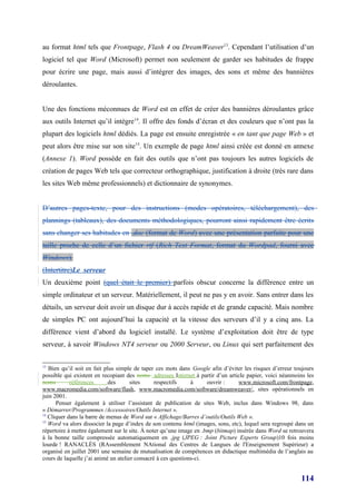au format html tels que Frontpage, Flash 4 ou DreamWeaver13. Cependant l’utilisation d’un
logiciel tel que Word (Microsoft) permet non seulement de garder ses habitudes de frappe
pour écrire une page, mais aussi d’intégrer des images, des sons et même des bannières
déroulantes.


Une des fonctions méconnues de Word est en effet de créer des bannières déroulantes grâce
aux outils Internet qu’il intègre14. Il offre des fonds d’écran et des couleurs que n’ont pas la
plupart des logiciels html dédiés. La page est ensuite enregistrée « en tant que page Web » et
peut alors être mise sur son site 15. Un exemple de page html ainsi créée est donné en annexe
(Annexe 1). Word possède en fait des outils que n’ont pas toujours les autres logiciels de
création de pages Web tels que correcteur orthographique, justification à droite (très rare dans
les sites Web même professionnels) et dictionnaire de synonymes.


D’autres pages-texte, pour des instructions (modes opératoires, téléchargement), des
plannings (tableaux), des documents méthodologiques, pourront ainsi rapidement être écrits
sans changer ses habitudes en .doc (format de Word) avec une présentation parfaite pour une
taille proche de celle d’un fichier rtf (Rich Text Format, format du Wordpad, fourni avec
Windows).
(Intertitre)Le serveur
Un deuxième point (quel était le premier) parfois obscur concerne la différence entre un
simple ordinateur et un serveur. Matériellement, il peut ne pas y en avoir. Sans entrer dans les
détails, un serveur doit avoir un disque dur à accès rapide et de grande capacité. Mais nombre
de simples PC ont aujourd’hui la capacité et la vitesse des serveurs d’il y a cinq ans. La
différence vient d’abord du logiciel installé. Le système d’exploitation doit être de type
serveur, à savoir Windows NT4 serveur ou 2000 Serveur, ou Linux qui sert parfaitement des

13
   Bien qu’il soit en fait plus simple de taper ces mots dans Google afin d’éviter les risques d’erreur toujours
possible qui existent en recopiant des noms adresses Internet à partir d’un article papier, voici néanmoins les
noms        références       des      sites     respectifs     à     ouvrir :     www.microsoft.com/frontpage,
www.macromedia.com/software/flash, www.macromedia.com/software/dreamweaver/, sites opérationnels en
juin 2001.
      Penser également à utiliser l’assistant de publication de sites Web, inclus dans Windows 98, dans
« Démarrer/Programmes /Accessoires/Outils Internet ».
14
   Cliquer dans la barre de menus de Word sur « Affichage/Barres d’outils/Outils Web ».
15
   Word va alors dissocier la page d’index de son contenu html (images, sons, etc), lequel sera regroupé dans un
répertoire à mettre également sur le site. À noter qu’une image en .bmp (bitmap) insérée dans Word se retrouvera
à la bonne taille compressée automatiquement en .jpg (JPEG : Joint Picture Experts Group)10 fois moins
lourde ! RANACLÈS (RAssemblement NAtional des Centres de Langues de l'Enseignement Supérieur) a
organisé en juillet 2001 une semaine de mutualisation de compétences en didactique multimédia de l’anglais au
cours de laquelle j’ai animé un atelier consacré à ces questions-ci.


                                                                                                          114
 