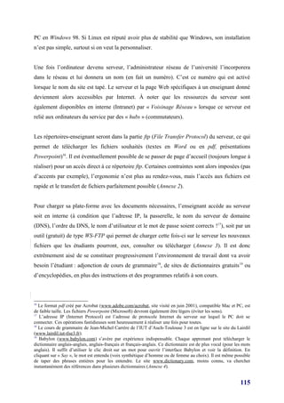 PC en Windows 98. Si Linux est réputé avoir plus de stabilité que Windows, son installation
n’est pas simple, surtout si on veut la personnaliser.


Une fois l’ordinateur devenu serveur, l’administrateur réseau de l’université l’incorporera
dans le réseau et lui donnera un nom (en fait un numéro). C’est ce numéro qui est activé
lorsque le nom du site est tapé. Le serveur et la page Web spécifiques à un enseignant donné
deviennent alors accessibles par Internet. À noter que les ressources du serveur sont
également disponibles en interne (Intranet) par « Voisinage Réseau » lorsque ce serveur est
relié aux ordinateurs du service par des « hubs » (commutateurs).


Les répertoires-enseignant seront dans la partie ftp (File Transfer Protocol) du serveur, ce qui
permet de télécharger les fichiers souhaités (textes en Word ou en pdf, présentations
Powerpoint)16. Il est éventuellement possible de se passer de page d’accueil (toujours longue à
réaliser) pour un accès direct à ce répertoire ftp. Certaines contraintes sont alors imposées (pas
d’accents par exemple), l’ergonomie n’est plus au rendez-vous, mais l’accès aux fichiers est
rapide et le transfert de fichiers parfaitement possible (Annexe 2).


Pour charger sa plate-forme avec les documents nécessaires, l’enseignant accède au serveur
soit en interne (à condition que l’adresse IP, la passerelle, le nom du serveur de domaine
(DNS), l’ordre du DNS, le nom d’utilisateur et le mot de passe soient corrects !17), soit par un
outil (gratuit) de type WS-FTP qui permet de charger cette fois-ci sur le serveur les nouveaux
fichiers que les étudiants pourront, eux, consulter ou télécharger (Annexe 3). Il est donc
extrêmement aisé de se constituer progressivement l’environnement de travail dont va avoir
besoin l’étudiant : adjonction de cours de grammaire 18, de sites de dictionnaires gratuits 19 ou
d’encyclopédies, en plus des instructions et des programmes relatifs à son cours.



16
   Le format pdf créé par Acrobat (www.adobe.com/acrobat, site visité en juin 2001), compatible Mac et PC, est
de faible taille. Les fichiers Powerpoint (Microsoft) devront également être légers (éviter les sons).
17
   L’adresse IP (Internet Protocol) est l’adresse de protocole Internet du serveur sur lequel le PC doit se
connecter. Ces opérations fastidieuses sont heureusement à réaliser une fois pour toutes.
18
   Le cours de grammaire de Jean-Michel Carrère de l’IUT d’Auch-Toulouse 3 est en ligne sur le site du Lairdil
(www.lairdil.iut-tlse3.fr).
19
   Babylon (www.babylon.com) s’avère par expérience indispensable. Chaque apprenant peut télécharger le
dictionnaire anglais-anglais, anglais-français et français-anglais. Ce dictionnaire est de plus vocal (pour les mots
anglais). Il suffit d’utiliser le clic droit sur un mot pour ouvrir l’interface Babylon et voir la définition. En
cliquant sur « Say », le mot est entendu (voix synthétique d’homme ou de femme au choix). Il est même possible
de taper des phrases entières pour les entendre. Le site www.dictionary.com, moins connu, va chercher
instantanément des références dans plusieurs dictionnaires (Annexe 4).


                                                                                                              115
 
