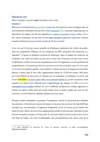 Objectifs du cours
Mais l’essentiel, à savoir le cours lui-même, reste à créer.
Intertitre ?
Retrouver essentiellement (principalement ?) du texte écrit pour des cours de langues dans un
environnement multimédia finit par être irritant inquiétant ! Il y a pourtant longtemps que les
laboratoires de langues ont fait leur apparition et redonner la priorité à l’écrit, même s’il y a
des raisons techniques, ne pas faire d’oral (md, travailler l’oral) pour apprendre l’anglais
constitue finalement en fait un retour de plus de 30 ans en arrière.


Il est vrai qu’il n’est pas encore possible de télécharger rapidement des vidéos de qualité,
mais des programmes diffusant un son compressé en MP3, pourraient être beaucoup plus
répandus20. S’ajoute un problème récurrent de didactique. Dans la plupart des cédéroms du
commerce, une vidéo est le plus souvent suivie d’une série d’exercices de type texte à trous
ou QCM pour vérifier le niveau de compréhension orale. Si l’apprenant a eu des problèmes de
compréhension, il ne pourra pas faire les exercices ou les fera au hasard, mais s’il n’en a pas
eu, les faire lui semblera superflu, voire artificiel. Certains exercices de logique (jeu du pendu,
phrases à mettre dans le bon ordre, appariements) datent de l’EAO des années 1980 parce
qu’il était difficile de faire mieux à l’époque avec un ordinateur. Le problème est qu’ils sont
encore leur place d’actualité (peu clair : on a souvent recours à…) alors qu’aucune étude
cognitive n’a prouvé leur efficacité pour l’apprentissage des langues. Il suffit simplement
(redondant avec il suffit) d’ailleurs de voir la difficulté qu’éprouvent certains apprenants à
réaliser les mêmes tâches dans leur propre langue pour se rendre compte que, pour de tels
exercices, ce sont d’abord les aptitudes logiques qui sont visées.


Pourtant certains enseignants ou groupes d’enseignants, suivant le classicisme des méthodes
du commerce, n’hésitent pas à passer des heures à concevoir des exercices (de type QCM par
exemple) qui vont permettre à l’apprenant d’apprendre ou de ne réviser qu’un nombre très
limité de mots. Même un texte à trous apparemment anodin ne parvient pas à délimiter le type
d’erreur rencontrée, lorsque, à la lettre près, le mot inscrit dans le trou n’est pas le bon. Est-ce
une faute de frappe, une faute d’orthographe, une incompréhension des autres mots de la



20
    À noter cependant les émissions de “Voice of America” réservées au public non-anglophone
(http://www.voa.gov/)


                                                                                               116
 