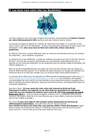 25 conseils pour référencer son site internet par www.conseilsmarketing.fr - version 1.01
Page 10
3- Les liens vers votre site (ou Backlinks).
Les liens extérieurs vers votre site comptent énormément, personnellement j'estime l'impact
sur votre référencement à 30% (surtout dans des moteurs comme Yahoo).
Le principe sur lequel se basent les moteurs de recherches est simple: si un site fait un lien
vers le votre, c'est qu'il est intéressant... Et plus il est populaire (beaucoup de liens), plus il est
intéressant ! Donc plus vous avez de liens vers votre site, mieux vous serez
positionné...
En théorie il faut donc se faire référencer dans un maximum de d'annaire de liens, de moteurs
de recherches... pour améliorer sa position.
La pratique est un peu différente: il existe de nombreux annuaires qui sont en fait des "fermes
de liens". Ce sont des annuaires automatiques qui sont générés automatiquement par un
logiciels (on les reconnait facilement, ils ont quasiment tous les mêmes modes d'inscription, les
mêmes catégories...).
Dans le cas de ConseilsMarketing.fr j'ai passé des heures et des heures à faire la chasse aux
sites de référencement gratuits. Or le résultat est assez décevant car Google sait identifier ces
fermes de liens et en tient peu compte (voir au contraire réduit votre positionnement !).
Le principe est le même pour les logiciels qui référencement automatiquement votre site (Web
Position Gold(http://www.websitepositiongold.com/) et Trellian par exemple). Ces logiciels
vous permettent de vous inscrire sur des dizaines ou des centaines de sites en quelques clics...
Mais le résultat est souvent décevant: beaucoup de fermes de liens, d'enregistrement dans les
mauvaises catégories...
Que faut il faire ? Si vous venez de créer votre site internet je dirais qu'il est
intéressant d'utiliser ces logiciels ou les sites Web qui promettent de référencer
votre site sur une centaine de moteurs pour moins de 100 €(par exemple ICI Add &
Boost pour 29 € )... C'est du temps de gagné, et dans le lot il y a quelques sites internet
vraiment intéressant. Néanmoins ne vous étonnez pas si vous restez un peu plus de temps
dans le bac à sable de google...
Par contre si vous avez déjà un site existant évitez absolument les services de
référencement automatique, vous allez faire plus de mal que de bien...
Pour vérifier les liens vers votre site, vous pouvez utiliser Yahoo Site Explorer: tapez
dans le moteur de recherche de Yahoo.fr "linkdomain:http://www.nom-de-votre-site.com".
Vous verrez en 1 clic les sites qui ont des liens externes vers vous.
 