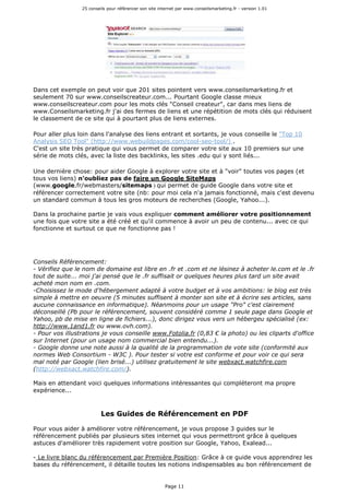25 conseils pour référencer son site internet par www.conseilsmarketing.fr - version 1.01
Page 11
Dans cet exemple on peut voir que 201 sites pointent vers www.conseilsmarketing.fr et
seulement 70 sur www.conseilscreateur.com... Pourtant Google classe mieux
www.conseilscreateur.com pour les mots clés "Conseil createur", car dans mes liens de
www.Conseilsmarketing.fr j'ai des fermes de liens et une répétition de mots clés qui réduisent
le classement de ce site qui à pourtant plus de liens externes.
Pour aller plus loin dans l'analyse des liens entrant et sortants, je vous conseille le "Top 10
Analysis SEO Tool" (http://www.webuildpages.com/cool-seo-tool/) .
C'est un site très pratique qui vous permet de comparer votre site aux 10 premiers sur une
série de mots clés, avec la liste des backlinks, les sites .edu qui y sont liés...
Une dernière chose: pour aider Google à explorer votre site et à "voir" toutes vos pages (et
tous vos liens) n'oubliez pas de faire un Google SiteMaps
(www.google.fr/webmasters/sitemaps ) qui permet de guide Google dans votre site et
référencer correctement votre site (nb: pour moi cela n'a jamais fonctionné, mais c'est devenu
un standard commun à tous les gros moteurs de recherches (Google, Yahoo...).
Dans la prochaine partie je vais vous expliquer comment améliorer votre positionnement
une fois que votre site a été créé et qu'il commence à avoir un peu de contenu... avec ce qui
fonctionne et surtout ce que ne fonctionne pas !
Conseils Référencement:
- Vérifiez que le nom de domaine est libre en .fr et .com et ne lésinez à acheter le.com et le .fr
tout de suite... moi j'ai pensé que le .fr suffisait or quelques heures plus tard un site avait
acheté mon nom en .com.
-Choisissez le mode d'hébergement adapté à votre budget et à vos ambitions: le blog est très
simple à mettre en oeuvre (5 minutes suffisent à monter son site et à écrire ses articles, sans
aucune connaissance en informatique). Néanmoins pour un usage "Pro" c'est clairement
déconseillé (Pb pour le référencement, souvent considéré comme 1 seule page dans Google et
Yahoo, pb de mise en ligne de fichiers...), donc dirigez vous vers un hébergeu spécialisé (ex:
http://www.1and1.fr ou www.ovh.com).
- Pour vos illustrations je vous conseille www.Fotolia.fr (0,83 € la photo) ou les cliparts d'office
sur Internet (pour un usage nom commercial bien entendu...).
- Google donne une note aussi à la qualité de la programmation de vote site (conformité aux
normes Web Consortium - W3C ). Pour tester si votre est conforme et pour voir ce qui sera
mal noté par Google (lien brisé...) utilisez gratuitement le site webxact.watchfire.com
(http://webxact.watchfire.com/).
Mais en attendant voici quelques informations intéressantes qui compléteront ma propre
expérience...
Les Guides de Référencement en PDF
Pour vous aider à améliorer votre référencement, je vous propose 3 guides sur le
référencement publiés par plusieurs sites internet qui vous permettront grâce à quelques
astuces d'améliorer très rapidement votre position sur Google, Yahoo, Exalead...
- Le livre blanc du référencement par Première Position: Grâce à ce guide vous apprendrez les
bases du référencement, il détaille toutes les notions indispensables au bon référencement de
 