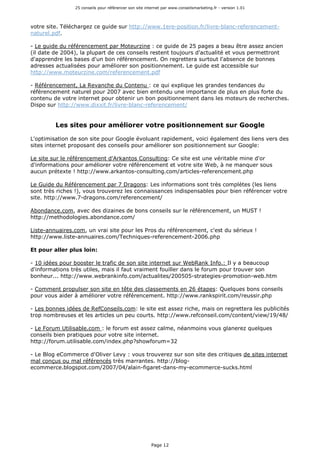 25 conseils pour référencer son site internet par www.conseilsmarketing.fr - version 1.01
Page 12
votre site. Téléchargez ce guide sur http://www.1ere-position.fr/livre-blanc-referencement-
naturel.pdf.
- Le guide du référencement par Moteurzine : ce guide de 25 pages a beau être assez ancien
(il date de 2004), la plupart de ces conseils restent toujours d'actualité et vous permettront
d'apprendre les bases d'un bon référencement. On regrettera surtout l'absence de bonnes
adresses actualisées pour améliorer son positionnement. Le guide est accessible sur
http://www.moteurzine.com/referencement.pdf
- Référencement, La Revanche du Contenu : ce qui explique les grandes tendances du
référencement naturel pour 2007 avec bien entendu une importance de plus en plus forte du
contenu de votre internet pour obtenir un bon positionnement dans les moteurs de recherches.
Dispo sur http://www.dixxit.fr/livre-blanc-referencement/
Les sites pour améliorer votre positionnement sur Google
L'optimisation de son site pour Google évoluant rapidement, voici également des liens vers des
sites internet proposant des conseils pour améliorer son positionnement sur Google:
Le site sur le référencement d'Arkantos Consulting: Ce site est une véritable mine d'or
d'informations pour améliorer votre référencement et votre site Web, à ne manquer sous
aucun prétexte ! http://www.arkantos-consulting.com/articles-referencement.php
Le Guide du Référencement par 7 Dragons: Les informations sont très complètes (les liens
sont très riches !), vous trouverez les connaissances indispensables pour bien référencer votre
site. http://www.7-dragons.com/referencement/
Abondance.com, avec des dizaines de bons conseils sur le référencement, un MUST !
http://methodologies.abondance.com/
Liste-annuaires.com, un vrai site pour les Pros du référencement, c'est du sérieux !
http://www.liste-annuaires.com/Techniques-referencement-2006.php
Et pour aller plus loin:
- 10 idées pour booster le trafic de son site internet sur WebRank Info.: Il y a beaucoup
d'informations très utiles, mais il faut vraiment fouiller dans le forum pour trouver son
bonheur... http://www.webrankinfo.com/actualites/200505-strategies-promotion-web.htm
- Comment propulser son site en tête des classements en 26 étapes: Quelques bons conseils
pour vous aider à améliorer votre référencement. http://www.rankspirit.com/reussir.php
- Les bonnes idées de RefConseils.com: le site est assez riche, mais on regrettera les publicités
trop nombreuses et les articles un peu courts. http://www.refconseil.com/content/view/19/48/
- Le Forum Utilisable.com : le forum est assez calme, néanmoins vous glanerez quelques
conseils bien pratiques pour votre site internet.
http://forum.utilisable.com/index.php?showforum=32
- Le Blog eCommerce d'Oliver Levy : vous trouverez sur son site des critiques de sites internet
mal conçus ou mal référencés très marrantes. http://blog-
ecommerce.blogspot.com/2007/04/alain-figaret-dans-my-ecommerce-sucks.html
 