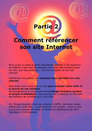 25 conseils pour référencer son site internet par www.conseilsmarketing.fr - version 1.01
Page 13
Partie 2
Comment référencer
son site Internet
Nous avons vu dans la partie précédente combien il est important
de réfléchir à son nom de domaine, aux mots clés contenus dans
son site, aux liens externes... lors de la création de son site
internet.
Maintenant nous allons voir comment faire connaître son site
internet.
Mais avant cela il vous faut un outil pour analyser votre trafic et
la source de vos visiteurs.
Personnellement je vous recommande Google Analytics (gratuit
et simple d'utilisation). Vous pouvez voir ci dessous un exemple
des tableaux de synthèse qu'il vous offre.
Nb: Google Analytics n'est pas complet à 100%. Certaines visites,
références, mots clés... ne sont pas pris en compte... Donc si vous
le pouvez consultez de temps en temps les statistiques de votre
hebergeur s'il en propose.
 