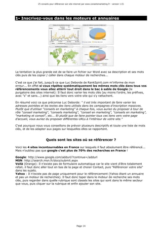 25 conseils pour référencer son site internet par www.conseilsmarketing.fr - version 1.01
Page 14
1- Inscrivez-vous dans les moteurs et annuaires
La tentation la plus grande est de se faire un fichier sur Word avec sa description et ses mots
clés puis de les copier / coller dans chaque moteur de recherches...
C'est ce que j'ai fait, jusqu'à ce que Luc Deborde de RankSpirit.com m'informe de mon
erreur... En effet si vous répétez systématiquement les mêmes mots clés dans tous vos
référencements vous allez attérir tout droit dans le bac à sable de Google (le
purgatoire des sites internet): Il faut donc varier les mots clés (au moins l'ordre, les préfixes,
avec "s" et sans...) ainsi que les liens vers votre site qui s'y rattachent.
En résumé voici ce que préconise Luc Deborde: " il est très important de faire varier les
adresses pointées et les textes des liens utilisés dans les campagnes d'inscription massives.
Plutôt que d'utiliser "conseils en marketing" à chaque fois, vous auriez du proposer à tour de
rôle "conseil marketing", "conseils marketing", "conseil en marketing", "conseils en marketing",
"marketing et conseil", etc... Et plutôt que de faire pointer tous ces liens vers votre page
d'accueil, vous auriez du proposer différentes URLs à l'intérieur de votre site."
C'est pourquoi nous vous conseillons de prévoir plusieurs descriptifs et toute une liste de mots
clés, et de les adapter aux pages sur lesquelles elles se rapportent.
Quels sont les sites où se référencer ?
Voici les 4 sites incontournables en France sur lesquels il faut absolument être référencé...
Mais n'oubliez pas que google c'est plus de 70% des recherches en France !
Google: http://www.google.com/addurl/?continue=/addurl
MSN: http://search.msn.fr/docs/submit.aspx
Voilà (Orange): Il n'existe pas de formulaire automatique car le site vient d'être totalement
refait. il faut donc aller tout en bas de la page et choisir Contact, puis "Référencer votre site"
dans les sujets.
Yahoo : Il n'existe pas de page uniquement pour le référencement (Yahoo étant un annuaire
et pas un moteur de recherches). Il faut donc taper dans le moteur de recherche ses mots
clés, puis regarder dans quelle rubrique sont classés les sites qui sont dans le même secteur
que vous, puis cliquer sur la rubrique et enfin ajouter son site.
 