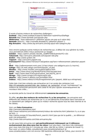 25 conseils pour référencer son site internet par www.conseilsmarketing.fr - version 1.01
Page 15
Il existe d'autres moteurs de recherches challengers :
Exalead : http://www.exalead.fr/search/?definition=submitYourSitePage
Bonweb http://www.bonweb.com/ajouter.php
Weborama : www.weborama.fr (attention ajoute une pop up à votre site)
Nomade (Alice.fr) : http://nomade.aliceadsl.fr/ (attention payant !)
Big Annuaire : http://www.big-annuaire.com/big-ajout-site-categorie.php
...
Voici encore quelques autres moteurs de recherches qui, à défaut de vous générer du trafic,
vous permettront d'être mieux positionné sur Google:
Antidot : https://admin.antidot.net/URL_SUBMITION/SubmitUrl?C=101
Yatooweb: http://annuaire.yatooweb.com/ajouter-site.php
Gralon : http://www.gralon.net
Yagoort : http://annuaire.yagoort.org
Francesurf.fr http://www.francesurf.net/gestion.asp?serv=referencement (attention payant
!)
Mirti : http://referencement.mirti.com/ (il faut choisir une catégorie puis s'y inscrire).
Caloga: http://fr.web.caloga.com/html/ajouter_url.php
Mozdex : http://www.mozdex.com/support/addurl.html
Dmoz : http://www.dmoz.org/World/Fran%c3%a7ais/add.html
Seek : http://www.seek.fr/annuaire/submit_site.php?id_cat=0
Mirago : http://www.mirago.fr/fr/region/ajout.asp
Abacho : http://www.fr.abacho.com/anmelden.html
Indexa : http://www.indexa.fr/info/Enregistrement.phc (payant, dédié aux entreprises)
Cette liste n'est bien entendu pas exhaustive car il en existe des centaines (voir
http://fr.wikipedia.org/wiki/Liste_des_moteurs_de_recherche), et que "normalement" les
moteurs de recherches parcourent sans cesse le net pour ajouter automatiquement les
nouveaux sites créés...
La seconde partie du travail de référencement concerne les annuaires.
En effet, en plus des moteurs de recherches il y a les annuaires. Les annuaires sont
différents des moteurs de recherches car il y a une démarche d'inscription dans l'annuaire et
un classement par catégorie (alors qu'un moteur recherche ajoute tous les sites internet et ne
les classe).
Voici une liste d'annuaires :
http://annuaire.abondance.com/
http://www.netissime.com/referencement/moteur-de-recherche.html (attention il y a un peu
de tout...).
http://perso.orange.fr/f.bourdet/french_search1.html (pas que de la qualité..., se référencer
avec une précaution)
http://www.liste-annuaires.com/liste-annuaires.php
Le site www.liste-annuaires.com est particulièrement intéressant car il référence
exclusivement des sites sans lien de retour (voir plus bas), c'est donc très intéressant
pour vous mais très long (à 3 minutes par sites, cela fait au moins 1 semaine de travail !!).
Pour avoir un ordre d'idées, actuellement www.conseilsmarketing.fr et
www.conseilscreateur.com ont environ 300 backlinks référencés par Yahoo, pour environ 30
 