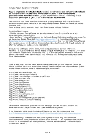 25 conseils pour référencer son site internet par www.conseilsmarketing.fr - version 1.01
Page 16
minutes / jours à promouvoir le site !
Rappel important: il ne faut surtout pas vous inscrire dans des annuaires et moteurs
de recherches qui ont été créés artificiellement dans le but d'améliorer le
positionnement de certaines sites (ce sont des fermes de liens ou Farm links). Il faut
absolument privilégier la QUALITE à la quantité de soumissions.
Ces annuaires sont facile à repérer: si la charte graphique change mais que le mode de
soumission est toujours identique et les catégories également, alors c'est un site qui sert de
ferme de liens...
Dans le doute surtout abstenez vous, vous ferez plus de mal que de bien !
Conseils référencement:
- Vérifiez que vous êtes référencé sur les principaux moteurs de recherche sur le site
www.soumission-manuelle.com.
- Pour "accélérer" votre référencement sur Yahoo et Google, faites pour quelques euros de Pub
via leurs sites Google Adwords (https://adwords.google.fr/) et Yahoo Search Marketing
(http://searchmarketing.yahoo.com/fr_FR/srch/index.php). Cela vous permet d'être référencé
plus rapidement par ces 2 moteurs de recherches (nb: actuellement 50 € de pub gratuite est
offert sur yahoo pour toute nouvelle inscription).
Si vous avez un blog ou un site perso, voici quelques adresses où vous référencer.
Attention: le plus souvent vous devrez mettre une pub de l'annuaire sur votre site (vous allez
voir votre site ressembler à un arbre de noel...), or avec ce système de liens de retour vous
perdez une grande partie de l'intérêt du lien, voir vous allez même perdre des places dans
votre référencement.
Dans la mesure du possible il faut donc éviter les annuaires qui vous imposent un lien en
retour, voici une petite liste d'annuaires de blogs intéressant (nb: certains demandent quand
même un lien en retour, mais ils ne semblent pas pénalisants):
http://www.annuairedeblogs.com
http://www.cadratin.info/?rid=108
http://www.centmilleblogs.com/blogs_top100.html
http://www.les-blogs.info
http://www.atoomic.com
http://www.top-blog.org
http://www.blogotop.com
http://www.joelouvier.info
http://categorie.francite.com
http://www.conseillemoi.com
http://www.noogle.fr
http://www.mon-annuaire.com
http://www.eudip.com
http://www.jokconcept.net/ajouter-site.htm
http://www.icerocket.com/c?p=addblog
...
Là encore ce ne sont que quelques annaires de blogs, vous en trouverez d'autres sur
www.webrankinfo.com/actualites/200510-recherche-de-blogs.htm
Il y a également notre article Comment référencer un blog disponible sur ce lien
http://conseilsenmarketing.blogspot.com/2007/01/comment-bien-rfrencer-son-blog.html
Conseil Marketing: En faisant une traduction anglaise de votre Blog vous améliorez
considérablement votre potentiel de diffusion et de lecteurs.... Cela représente beaucoup de
travail car la concurrence est rude (mots clés, visibilité, référencement...) mais cela peut
d'avérer très payant !
 