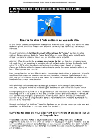 25 conseils pour référencer son site internet par www.conseilsmarketing.fr - version 1.01
Page 17
2- Demandez des liens aux sites de qualité liés à votre
activité
Repérez les sites à forte audience sur vos mots clés.
Le plus simple c'est tout simplement de taper vos mots clés dans Google, puis de voir les sites
les mieux placés. Ensuite il suffit de leur proposer un échange de visibilité ou un échange
d'articles.
Une autre solution est d'utiliser l'annuaire thématique de Yahoo.fr qui liste les sites
majeurs dans un secteur d'activité (tapez dans Yahoo les mots clés de votre activité, puis
dirigez vous dans la catégorie listant tous les sites liés à cette activité).
Attention il faut bien entendu proposer un échange de lien sur des sites en rapport avec
votre activité, et personnaliser le message adressé au Webmaster. Le taux de réussite étant
entre 5% et 30% selon RankSiprit, sachant que le meilleur moyen d'avoir un lien est
d'apporter de l'information intéressante et pertinente au site dont vous souhaitez obtenir un
lien... il faut donner pour recevoir.
Pour repérer les sites qui sont liés aux votre, vous pouvez aussi utiliser le moteur de recherche
graphique Kartoo.com qui vous propose une représentation graphique des liaisons entre les
sites internet, ce qui vous permetttra de passer de mots clés en mots clé et identifier les sites
les plus influents dans votre domaine:
Vous trouverez un excellent article sur le sujet sur le site www.rankspirit.com/echange-
liens.php . Il propose même des modèles types de lettres de demande d'échange de liens !
Exemple pratique: en surfant sur le net j'ai repéré un très bon article sur le site www.arkantos-
consulting.com et je l'ai publié sur mon site. J'ai bien entendu prévenu l'auteur de l'article, et
dans ce même courrier je lui ai proposé de mettre sur son site des articles qui l'intéressait.
Résultat j'ai eu le droit à une publication dans sa newsletter qui m'a rapporte du trafic et des
abonnés à ma newsletter.
Une autre solution c'est d'utiliser Yahoo Site Explorer sur les sites de vos concurrents pour voir
quels liens ont été utilisés et pour vous aussi être présent...
Surveillez les sites qui vous apportent des visiteurs et proposez leur un
échange de lien.
Toutes les semaines faites le tour des sites qui vous ont apporté des visiteurs
(regardez les stats jour par jour sinon les visites sont noyées par vos autres référents) et si de
nouveaux sites apparaissent contactez-les pour leur proposer un échange plus actif: réalisation
de contenu personnalisé pour eux, échange de visibilité dans vos newsletters, réalisation de
pub croisées...
 