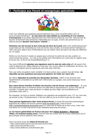 25 conseils pour référencer son site internet par www.conseilsmarketing.fr - version 1.01
Page 18
3 - Participez aux Forum et newsgroups spécialisés
C'est une méthode que j'applique personnellement pour www.conseilscreateur.com et
www.conseilsmarketing.fr : je vais dans les sites dédiés au marketing et à la création
d'entreprises où je poste régulièrement des informations tirées de mon site. Cela permet de
toucher directement des personnes intéressées par ce sujet, et donc des personnes qui en
théorie peuvent devenir mes futurs "clients"...
Attention sur les forums le but n'est pas de faire de la pub (elles sont systématiquement
supprimées par les modérateurs) mais de donner des conseils, et ensuite donner l'adresse de
votre site pour obtenir plus d'informations (ou de mettre votre site parmi les sites de référence
sur un sujet).
Parfois sur les forums il existe un espace pour annoncer la sortie de son site, publier un
communiqué de presse... Si c'est le cas publiez des informations sur votre site en rapport avec
le Forum (ex: le forum de ConseilsMarketing.fr !).
Pour plus d'efficacité rajoutez une signature avec le nom de votre site afin de savoir d'où
vient la réponse (nb: faites d'abord un test pour voir ce que tolère le modérateur du forum, car
certains n'acceptent pas les signatures avec des sites internet).
Pour que cette occupation reste rentable il ne faut surtout pas y passer trop de temps: ne
répondez qu'aux questions qui pourront générer du trafic sur votre site.
De même répondez en priorité aux demandes récentes: même si les archives sont
régulièrement consultées et qu'elles sont référencées sur google, vous aurez beaucoup moins
de retour...
Une autre bonne manière d'utiliser les forums c'est de lancer une polémique... Si vous
êtes spécialiste dans un domaine lancez une idée folle et argumentez-la. Le but n'est pas de
raconter n'importe quoi, mais de lancer un débat qui fera réagir (et de préférence en
consultant votre site !).
Par exemple, j'ai écrit un article "Réalisez une opération de prospection pour 1 €" sur mon site,
cet article un peu "révolutionnaire" a fait son effet et j'ai eu le droit à pas mal de visites.
Vous pouvez également créer votre propre forum (il existe des services automatiques
etgratuits de création de forums comme www.forumactif.com, avec le forum
http://conseilsmarketing.forumactif.com) sur votre site et tenter de le faire vivre, mais c'est
une action sur le très long terme et qui nécessite beaucoup de temps...
Le 1er forum généraliste en France est pour moi Yahoo Question / Réponses
(http://fr.answers.yahoo.com). C'est de très loin le plus actif et le plus intéressant (et en
plus compte comme backlink chez Yahoo).
Vous trouverez aussi des listes de forums sur:
- http://www.lesannuaires.com/annuaire-forum.html
- http://www.forumlinker.com/
- http://www.alloforum.com/annuaire.php
 