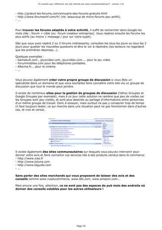 25 conseils pour référencer son site internet par www.conseilsmarketing.fr - version 1.01
Page 19
- http://gratuit.les-forums.com/annuaire-des-forums-gratuits.html
- http://www.forumactif.com/fr/ (nb: beaucoup de micro-forums peu actifs).
- ...
Pour trouver les forums adaptés à votre activité, il suffit de rechercher dans Google les
mots clés : forum + cible (ex: forum createur entreprise). Vous repérez ensuite les forums les
plus actifs (au moins 1 message / jour sur votre sujet).
Dès que vous avez repéré 2 ou 3 forums intéressants, consultez les tous les jours ou tous les 2
jours pour guetter les nouvelles questions et être le 1er à répondre (les lecteurs ne regardent
que les premières réponses...).
Quelques exemples :
- Gamekult.com , jeuxvideo.com, jeuxvideo.com.... pour le jeu video
- Forummobiles.com pour les téléphones portables.
- Allocine.fr... pour le cinéma
- ...
Vous pouvez également créer votre propre groupe de discussion si vous êtes un
spécialiste dans un domaine et que vous souhaitez faire connaître votre site via un groupe de
discussion que tout le monde peut joindre.
Il existe de nombreux sites pour la gestion de groupes de discussion (Yahoo Groupes et
Google Groupes par exemple), mais à ce jour cette solution ne ramène que peu de visites car
les Groupes sont peu visités, et sont plus destinés au partage d'informations entre personnes
d'un même groupe de travail. Donc à essayer, mais surtout ne pas y consacrer trop de temps
(il faut toujours tester, ce qui marche dans une situation peut ne pas fonctionner dans d'autres
cas, et vice et versa).
Il existe également des sites communautaires sur lesquels vous pouvez intervenir pour
donner votre avis et faire connaitre vos services liés à des produits vendus dans le commerce:
- http://www.ciao.fr
- http://www.toluna.com
- http://www.leguide.com
- ...
Sans parler des sites marchands qui vous proposent de laisser des avis et des
conseils comme www.rueducommerce, www.ldlc.com, www.amazon.com...
Mais encore une fois, attention, ce ne sont pas des espaces de pub mais des endroits où
donner des conseils valables pour les autres utilisateurs !
 