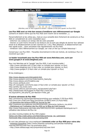 25 conseils pour référencer son site internet par www.conseilsmarketing.fr - version 1.01
Page 20
4- Proposez des Flux RSS
(Netvibes, avec en haut à gauche le bouton + Ajouter un flux pour ajouter vos fluxs RSS)
Les Flux RSS sont un très bon moyen d'améliorer son référencement sur Google
(certains en disent même que les Flux RSS sont l'avenir de la newsletter...).
Personnellement je les utilise peu, mais je vous conseille donc fortement de construire un flux
RSS en complément de votre newsletter pour:
- Informer vos visiteurs en temps réel de votre actualité
- Donner un outil moins intruisif à vos lecteurs (ils ne sont pas obligés de donner leur adresse
email et le désabonnement se fait vraiment en 1 clic). Mais attention, le désbonnement est
très rapide aussi... Donc actualisez très régulièrement vos flux RSS.
- Améliorer votre référencement sur Google, car c'est un lien qui compte beaucoup !
Conseil pour vos Flux RSS : Travaillez énormément le titre de l'article, de nombreux Flux ne
montrent que cela !
Le leader incontesté pour les Flux RSS est www.Netvibes.com, suivi par
www.google.fr et www.bloglines.com.
Pour moi Netvibes est le "google" des flux RSS, il est incontournable !
- http://www.netvibes.com (il faut créer un compte pour ajouter un flux)
- http://www.bloglines.com (il faut créer un compte pour ajouter un flux)
- http://www.google.fr (il faut créer un compte pour ajouter un flux)
Et les challengers :
http://www.daypop.com/info/submit.htm
http://www.postami.com/rss.finder/submit_feed.php
http://www.plazoo.com/fr/addrss.asp
http://www.actifpub.com/
http://fr.newsgator.com/home.aspx (il faut créer un compte pour ajouter un flux)
http://pretty-rss.snyke.com/
http://www.1001rss.com/annuaire_rss/ajoutsite2.php?cat=
http://feeds2read.net/Suggest-A-Feed http://www.flux-
rss.org/submit_site.php?id_cat=&action=meta_get
D'autres adresses de flux RSS:
http://timesaving.org/tsorgwordpress/promoting-your-website-3 (50 fluxs RSS)
http://net.com.virale.over-blog.com/article-1078972.html (72 fluxs RSS)
- Le panorama des lecteurs RSSS du Journal du Net
http://solutions.journaldunet.com/0410/041029_panorama_lecteurs_rss.shtml
- Statistiques sur l'utilisation des flux RSS sur le Blog de Fred Cavazza
http://www.fredcavazza.net/index.php?2007/02/23/1441-quelques-statistiques-sur-l-
utilisation-des-lecteurs-de-flux-rss
Les sites incontournables de flux RSS anglais:
Yahoo.com http://add.yahoo.com/fast/help/us/my/cgi_rss_submission
Technorati http://www.technorati.com/ping.html
Et voici des adresses qui vous expliquent comment créer un flux RSS pour votre site:
- Arkantos-Consulting (http://www.arkantos-consulting.com/articles-marketing-
internet/200702/creer-flux-rss-promotion.php)
- http://www.sebsauvage.net/comprendre/rss/creer.html
 