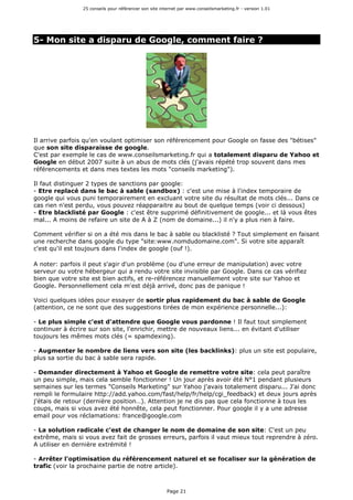 25 conseils pour référencer son site internet par www.conseilsmarketing.fr - version 1.01
Page 21
5- Mon site a disparu de Google, comment faire ?
Il arrive parfois qu'en voulant optimiser son référencement pour Google on fasse des "bétises"
que son site disparaisse de google.
C'est par exemple le cas de www.conseilsmarketing.fr qui a totalement disparu de Yahoo et
Google en début 2007 suite à un abus de mots clés (j'avais répété trop souvent dans mes
référencements et dans mes textes les mots "conseils marketing").
Il faut distinguer 2 types de sanctions par google:
- Etre replacé dans le bac à sable (sandbox) : c'est une mise à l'index temporaire de
google qui vous puni temporairement en excluant votre site du résultat de mots clés... Dans ce
cas rien n'est perdu, vous pouvez réapparaitre au bout de quelque temps (voir ci dessous)
- Etre blacklisté par Google : c'est être supprimé définitivement de google... et là vous êtes
mal... A moins de refaire un site de A à Z (nom de domaine...) il n'y a plus rien à faire.
Comment vérifier si on a été mis dans le bac à sable ou blacklisté ? Tout simplement en faisant
une recherche dans google du type "site:www.nomdudomaine.com". Si votre site apparaît
c'est qu'il est toujours dans l'index de google (ouf !).
A noter: parfois il peut s'agir d'un problème (ou d'une erreur de manipulation) avec votre
serveur ou votre hébergeur qui a rendu votre site invisible par Google. Dans ce cas vérifiez
bien que votre site est bien actifs, et re-référencez manuellement votre site sur Yahoo et
Google. Personnellement cela m'est déjà arrivé, donc pas de panique !
Voici quelques idées pour essayer de sortir plus rapidement du bac à sable de Google
(attention, ce ne sont que des suggestions tirées de mon expérience personnelle...):
- Le plus simple c'est d'attendre que Google vous pardonne ! Il faut tout simplement
continuer à écrire sur son site, l'enrichir, mettre de nouveaux liens... en évitant d'utiliser
toujours les mêmes mots clés (= spamdexing).
- Augmenter le nombre de liens vers son site (les backlinks): plus un site est populaire,
plus sa sortie du bac à sable sera rapide.
- Demander directement à Yahoo et Google de remettre votre site: cela peut paraître
un peu simple, mais cela semble fonctionner ! Un jour après avoir été N°1 pendant plusieurs
semaines sur les termes "Conseils Marketing" sur Yahoo j'avais totalement disparu... J'ai donc
rempli le formulaire http://add.yahoo.com/fast/help/fr/help/cgi_feedback) et deux jours après
j'étais de retour (dernière position…). Attention je ne dis pas que cela fonctionne à tous les
coups, mais si vous avez été honnête, cela peut fonctionner. Pour google il y a une adresse
email pour vos réclamations: france@google.com
- La solution radicale c'est de changer le nom de domaine de son site: C'est un peu
extrême, mais si vous avez fait de grosses erreurs, parfois il vaut mieux tout reprendre à zéro.
A utiliser en dernière extrémité !
- Arrêter l'optimisation du référencement naturel et se focaliser sur la génération de
trafic (voir la prochaine partie de notre article).
 