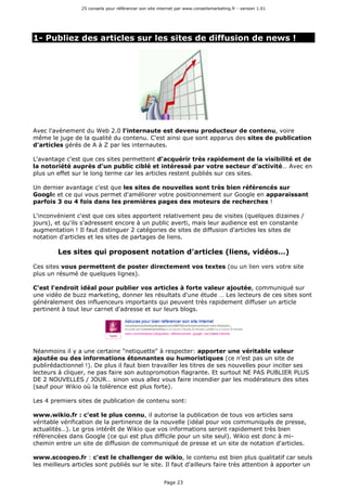 25 conseils pour référencer son site internet par www.conseilsmarketing.fr - version 1.01
Page 23
1- Publiez des articles sur les sites de diffusion de news !
Avec l'avènement du Web 2.0 l'internaute est devenu producteur de contenu, voire
même le juge de la qualité du contenu. C'est ainsi que sont apparus des sites de publication
d'articles gérés de A à Z par les internautes.
L'avantage c'est que ces sites permettent d'acquérir très rapidement de la visibilité et de
la notoriété auprès d'un public ciblé et intéressé par votre secteur d'activité… Avec en
plus un effet sur le long terme car les articles restent publiés sur ces sites.
Un dernier avantage c'est que les sites de nouvelles sont très bien référencés sur
Google et ce qui vous permet d'améliorer votre positionnement sur Google en apparaissant
parfois 3 ou 4 fois dans les premières pages des moteurs de recherches !
L'inconvénient c'est que ces sites apportent relativement peu de visites (quelques dizaines /
jours), et qu'ils s'adressent encore à un public averti, mais leur audience est en constante
augmentation ! Il faut distinguer 2 catégories de sites de diffusion d'articles les sites de
notation d'articles et les sites de partages de liens.
Les sites qui proposent notation d'articles (liens, vidéos…)
Ces sites vous permettent de poster directement vos textes (ou un lien vers votre site
plus un résumé de quelques lignes).
C'est l'endroit idéal pour publier vos articles à forte valeur ajoutée, communiqué sur
une vidéo de buzz marketing, donner les résultats d'une étude … Les lecteurs de ces sites sont
généralement des influenceurs importants qui peuvent très rapidement diffuser un article
pertinent à tout leur carnet d'adresse et sur leurs blogs.
Néanmoins il y a une certaine "netiquette" à respecter: apporter une véritable valeur
ajoutée ou des informations étonnantes ou humoristiques (ce n'est pas un site de
publirédactionnel !). De plus il faut bien travailler les titres de ses nouvelles pour inciter ses
lecteurs à cliquer, ne pas faire son autopromotion flagrante. Et surtout NE PAS PUBLIER PLUS
DE 2 NOUVELLES / JOUR… sinon vous allez vous faire incendier par les modérateurs des sites
(sauf pour Wikio où la tolérence est plus forte).
Les 4 premiers sites de publication de contenu sont:
www.wikio.fr : c'est le plus connu, il autorise la publication de tous vos articles sans
véritable vérification de la pertinence de la nouvelle (idéal pour vos communiqués de presse,
actualités…). Le gros intérêt de Wikio que vos informations seront rapidement très bien
référencées dans Google (ce qui est plus difficile pour un site seul). Wikio est donc à mi-
chemin entre un site de diffusion de communiqué de presse et un site de notation d'articles.
www.scoopeo.fr : c'est le challenger de wikio, le contenu est bien plus qualitatif car seuls
les meilleurs articles sont publiés sur le site. Il faut d'ailleurs faire très attention à apporter un
 