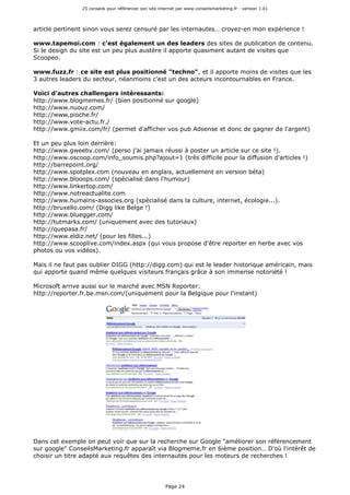 25 conseils pour référencer son site internet par www.conseilsmarketing.fr - version 1.01
Page 24
article pertinent sinon vous serez censuré par les internautes… croyez-en mon expérience !
www.tapemoi.com : c'est également un des leaders des sites de publication de contenu.
Si le design du site est un peu plus austère il apporte quasiment autant de visites que
Scoopeo.
www.fuzz.fr : ce site est plus positionné "techno", et il apporte moins de visites que les
3 autres leaders du secteur, néanmoins c'est un des acteurs incontournables en France.
Voici d'autres challengers intéressants:
http://www.blogmemes.fr/ (bien positionné sur google)
http://www.nuouz.com/
http://www.pioche.fr/
http://www.vote-actu.fr./
http://www.gmiix.com/fr/ (permet d'afficher vos pub Adsense et donc de gagner de l'argent)
Et un peu plus loin derrière:
http://www.gweeby.com/ (perso j'ai jamais réussi à poster un article sur ce site !).
http://www.oscoop.com/info_soumis.php?ajout=1 (très difficile pour la diffusion d'articles !)
http://barrepoint.org/
http://www.spotplex.com (nouveau en anglais, actuellement en version béta)
http://www.blooops.com/ (spécialisé dans l'humour)
http://www.linkertop.com/
http://www.notreactualite.com
http://www.humains-associes.org (spécialisé dans la culture, internet, écologie...).
http://bruxello.com/ (Digg like Belge !)
http://www.bluegger.com/
http://tutmarks.com/ (uniquement avec des tutoriaux)
http://quepasa.fr/
http://www.eldiz.net/ (pour les filles...)
http://www.scooplive.com/index.aspx (qui vous propose d'être reporter en herbe avec vos
photos ou vos vidéos).
Mais il ne faut pas oublier DIGG (http://digg.com) qui est le leader historique américain, mais
qui apporte quand même quelques visiteurs français grâce à son immense notoriété !
Microsoft arrive aussi sur le marché avec MSN Reporter:
http://reporter.fr.be.msn.com/(uniquement pour la Belgique pour l'instant)
Dans cet exemple on peut voir que sur la recherche sur Google "améliorer son référencement
sur google" ConseilsMarketing.fr apparaît via Blogmeme.fr en 6ième position… D'où l'intérêt de
choisir un titre adapté aux requêtes des internautes pour les moteurs de recherches !
 