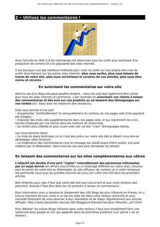 25 conseils pour référencer son site internet par www.conseilsmarketing.fr - version 1.01
Page 27
2 – Utilisez les commentaires !
Avec l'arrivée du Web 2.0 les internautes ont désormais tous les outils pour participer à la
production de contenu et à la popularité des sites internet.
C'est pourquoi une des meilleure méthode pour créer du trafic sur son propre site c'est de
surfer énormément sur les autres sites internet: plus vous surfez, plus vous laissez de
traces de votre site, plus vous enrichissez le contenu de vos articles, plus vous êtes
connu et reconnu !
En autorisant les commentaires sur votre site
Dans le cas d'un Blog cela peut paraître évident… mais cet outil doit également être utilisé
pour tous les sites internet (e-commerce…) par exemple en autorisant vos clients à laisser
des commentaires et des avis sur vos produits ou en laissant des témoignages sur
vos ventes (ex: Ebay avec les notations des vendeurs).
Cela vous permet d'une part
- d'augmenter "artificiellement" le renouvellement du contenu de vos pages web (très apprécié
par Google).
- d'ajouter des mots clés supplémentaires dans vos pages web, et qui reprennent les vrais
termes employés par vos clients dans les moteurs de recherches.
- de rendre plus crédible et plus vivant vote site via des "vrais" témoignages clients.
Les inconvénients étant:
- La mise en place technique (si ce n'est pas prévu sur votre site dès le départ vous devrez
développer cette fonction).
- La modération des commentaires (soit le message est validé avant d'être publié, soit post
création par le Webmaster. Dans tous les cas cela peut demander du temps).
En laissant des commentaires sur les sites complémentaires aux vôtres
L'objectif est double d'une part "capter" naturellement des personnes intéressées
par un sujet donné (en offrant plus d'infos ou un éclairage différent sur votre site), d'autres
part de parler de votre site au Webmaster du site diffuseur de contenu et si votre remarque
est pertinente vous avez de grandes chances de vous voir votre site cité dans les prochains
articles.
Bien entendu pour cela il faut que votre site soit non concurrent et que votre contenu soit
pertinent. Ensuite il faut être dans les 10 premiers à laisser un commentaire…
Pour information voici ci dessous le classement des 100 blogs les plus influents en France, on y
trouve vraiment de tout, mais si un de ces sites est dans votre secteur d'activité je vous
conseille fortement de vous abonner à leur newsletter et de réagir régulièrement aux articles
diffusés: http://www.jbouteiller.net/Les-100-Bloggeurs-francais-les-plus-influents-_a47.html
Pour détecter les autres Blogs influents dans votre secteur il faut tout simplement faire une
recherche dans google et voir qui apparaît dans les premières positions (voir partie 1 de ce
dossier).
 