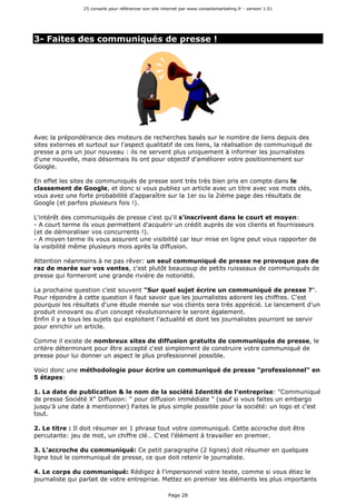 25 conseils pour référencer son site internet par www.conseilsmarketing.fr - version 1.01
Page 28
3- Faites des communiqués de presse !
Avec la prépondérance des moteurs de recherches basés sur le nombre de liens depuis des
sites externes et surtout sur l'aspect qualitatif de ces liens, la réalisation de communiqué de
presse a pris un jour nouveau : ils ne servent plus uniquement à informer les journalistes
d'une nouvelle, mais désormais ils ont pour objectif d'améliorer votre positionnement sur
Google.
En effet les sites de communiqués de presse sont très très bien pris en compte dans le
classement de Google, et donc si vous publiez un article avec un titre avec vos mots clés,
vous avez une forte probabilité d'apparaître sur la 1er ou la 2ième page des résultats de
Google (et parfois plusieurs fois !).
L'intérêt des communiqués de presse c'est qu'il s'inscrivent dans le court et moyen:
- A court terme ils vous permettent d'acquérir un crédit auprès de vos clients et fournisseurs
(et de démoraliser vos concurrents !).
- A moyen terme ils vous assurent une visibilité car leur mise en ligne peut vous rapporter de
la visibilité même plusieurs mois après la diffusion.
Attention néanmoins à ne pas rêver: un seul communiqué de presse ne provoque pas de
raz de marée sur vos ventes, c'est plutôt beaucoup de petits ruisseaux de communiqués de
presse qui formeront une grande rivière de notoriété.
La prochaine question c'est souvent "Sur quel sujet écrire un communiqué de presse ?".
Pour répondre à cette question il faut savoir que les journalistes adorent les chiffres. C'est
pourquoi les résultats d'une étude menée sur vos clients sera très apprécié. Le lancement d'un
produit innovant ou d'un concept révolutionnaire le seront également.
Enfin il y a tous les sujets qui exploitent l'actualité et dont les journalistes pourront se servir
pour enrichir un article.
Comme il existe de nombreux sites de diffusion gratuits de communiqués de presse, le
critère déterminant pour être accepté c'est simplement de construire votre communiqué de
presse pour lui donner un aspect le plus professionnel possible.
Voici donc une méthodologie pour écrire un communiqué de presse "professionnel" en
5 étapes:
1. La date de publication & le nom de la société Identité de l'entreprise: "Communiqué
de presse Société X" Diffusion: " pour diffusion immédiate " (sauf si vous faites un embargo
jusqu'à une date à mentionner) Faites le plus simple possible pour la société: un logo et c'est
tout.
2. Le titre : Il doit résumer en 1 phrase tout votre communiqué. Cette accroche doit être
percutante: jeu de mot, un chiffre clé… C'est l'élément à travailler en premier.
3. L’accroche du communiqué: Ce petit paragraphe (2 lignes) doit résumer en quelques
ligne tout le communiqué de presse, ce que doit retenir le journaliste.
4. Le corps du communiqué: Rédigez à l’impersonnel votre texte, comme si vous étiez le
journaliste qui parlait de votre entreprise. Mettez en premier les éléments les plus importants
 