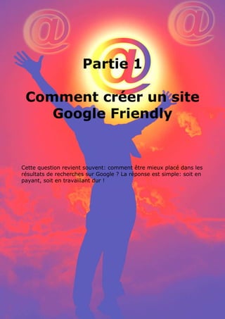 25 conseils pour référencer son site internet par www.conseilsmarketing.fr - version 1.01
Page 2
Partie 1
Comment créer un site
Google Friendly
Cette question revient souvent: comment être mieux placé dans les
résultats de recherches sur Google ? La réponse est simple: soit en
payant, soit en travaillant dur !
 
