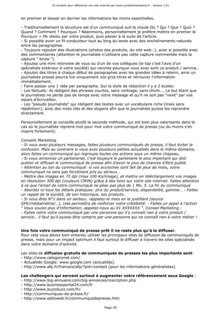 25 conseils pour référencer son site internet par www.conseilsmarketing.fr - version 1.01
Page 29
en premier et laisser en dernier les informations les moins essentielles.
- Traditionnellement la structure est d'un communiqué suit le moule Où ? Qui ? Que ? Quoi ?
Quand ? Comment ? Pourquoi ? Néanmoins, personnellement je préfère mettre en premier le
Pourquoi = Pb résolu par votre produit, puis passer à la suite de l'article.
- Si possible avoir un fil conducteur tout au long du texte avec des enchaînements naturels
entre les paragraphes.
- Toujours rajouter des illustrations (photos des produits, du site web…), avec si possible avec
des commentaires (attention le journaliste n’utilisera pas cette capture commentée mais la
capture " brute ").
- Ajoutez une mini interview de vous ou d'un de vos collègues (le top c'est l'avis d'un
spécialiste extérieur à votre société) qui raconte pourquoi vous avez sorti ce produit / service..
- Ajoutez des titres à chaque début de paragraphes avec les grandes idées à retenir, ainsi un
journaliste pressé pourra lire uniquement vos gros titres et retrouver l'information
immédiatement.
- Faire passer une 1 idée par paragraphe. Sur le style de rédaction il y a 2 écoles:
- Les factuels: ils rédigent des phrases courtes, sans verbiage, sans chichi…. Le but étant que
le journaliste ne perde pas de temps avec votre message et qu'il ne soit pas "vexé" par vos
essais d'écrivaillon.
- Les "pseudo journaliste" qui rédigent des textes avec un vocabulaire riche (mais sans
répétition!), avec des mots clés et des slogans afin que le journaliste puisse les reprendre
directement.
Personnellement je conseille plutôt la seconde méthode, qui est bien plus valorisante dans le
cas où le journaliste reprend mot pour mot votre communiqué de presse (ou du moins s'en
inspire fortement).
Conseils Marketing.
- Si vous avez plusieurs messages, faites plusieurs communiqués de presse, il faut éviter la
confusion. Mais au contraire si vous avez plusieurs petites actualités dans le même domaine,
alors faites un communiqué qui regroupe toutes ces actions sous un même chapeau.
- Si vous annoncez un partenariat, c'est toujours le partenaire le plus important qui doit
publier et diffuser le communiqué de presse afin d'avoir le plus de chances d'être publié.
- Attention au ton du communiqué: si vos accroches sont fait de jeux de mots, votre
communiqué ne sera pas forcément pris au sérieux…
- Mettre des images en 72 dpi (max 100 Ko/image), et mettre en téléchargement vos images
en résolution 300 dpi (couleurs CMJN) grâce à des liens sur votre site internet. Faites attention
à ce que l'email de votre communiqué ne pèse pas plus de 1 Mo. 5. La fin du communiqué
- Abordez ici tous les détails pratiques: prix du produit/service, disponibilité, gamme… - Faites
un rappel de la société, de son historique, ses produits…
- Si vous êtes N°1 dans un secteur, rappelez-le mais en le justifiant (source
GFK/médiamétrie/…), cela permettra de renforcer votre crédibilité. - Faites un appel à l’action
" Vous voulez plus d’information, appelez-nous au 01 XXXXXXX ". Conseil Marketing :
- Faites relire votre communiqué par une personne qui n'y connaît rien à votre produit /
service… il faut qu'il puisse être compris par une personne qui ne connaît rien à votre métier !
Une fois votre communiqué de presse prêt il ne reste plus qu'à le diffuser.
Pour cela vous devez bien entendu utiliser les principaux sites de diffusion de communiqués de
presse, mais pour un impact optimum il faut surtout le diffuser à travers les sites spécialisés
dans votre domaine d'activité.
Les sites de diffusion gratuits de communiqués de presses les plus importants sont:
- http://www.categorynet.com/
- Actualités Google: www.google.com (actualités).
- http://www.afp.fr/francais/afp/?pid=contact (pour les informations généralistes)
Les challengers qui servent surtout à augmenter votre référencement sous Google :
- http://www.big-annuaire.com/big-annonces/inscription.php
- http://www.businessportal24.com/fr
- http://www.buzzibuzz.com/fr/
- http://communiques-de-presse.fr/
- http://www.editoweb.fr/communiquedepresse.htm
 
