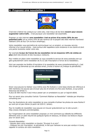 25 conseils pour référencer son site internet par www.conseilsmarketing.fr - version 1.01
Page 31
4- Proposez une newsletter !
C'est bien d'attirer les visiteurs sur votre site, c'est mieux de les faire revenir pour encore
augmenter votre trafic… C'est pourquoi une newsletter est essentielle.
Proposer un site internet sans newsletter c'est se priver d'au moins 20% de son
potentiel trafic (et au moins 25% de ses revenus car la plupart des sites internet marchand
réalisent 25% de leur CA via leurs emailings).
Votre newsletter vous permettra de communiquer sur un produit, un nouveau service,
informer d'un nouvel article… mais surtout elle rappellera votre existence à vos clients et dont
une partie reviendra visiter votre site.
Par exemple le jour de l'envoi de ma newsletter j'ai en moyenne 10% de visites en
plus (dont des anciens et des nouveaux visiteurs).
Pour mettre en place votre newsletter je vous conseille le service de www.zookoda.com qui
gère gratuitement votre newsletter de A à Z (de l'inscription à l'envoi de la newsletter).
Voici par exemple ma fenêtre d'inscription à la newsletter de www.conseilsmarketing.fr, c'est
très simple (je demande qu'une adresse email, j'incite à l'action et j'indique la périodicité):
Sinon vous pouvez la réaliser vous-même avec Ms Outlook si votre base clients est inférieure à
500 membres (ne pouvez pas envoyer plus de 25 emails à la fois avec Outlook, ce qui prend
beaucoup de temps !).
A plus de 500 inscrits il vaut mieux passer par un prestataire ou par un logiciel dédié.
Pour en savoir plus consultez l'article "Comment Réaliser sa Newsletter" réalisée par Arkantos-
consulting.com.
Pour les illustrations de votre newsletter je vous conseille d'utiliser les photos de www.fotolia.fr
qui sont pro et pas chères (à partir de 0,83 € / photo).
Pour le modèle de newsletter vous pouvez en trouver gratuitement sur le site suivant :
http://www.interspire.com/templates.
Sur l'organisation de votre newsletter proposez un mini sommaire qui détaille les différents
éléments avec un petit résumé de quelques lignes en dessous, et laissez vos lecteurs cliquer
pour en savoir plus.
Conseils Newsletter:
- Ajoutez dans votre newsletter un bouton "Envoyer à un ami".
- Indiquez lors de l'inscription: la périodicité, le fait que l'adresse ne sera pas vendue ni louée,
rappeler le contenu de votre newsletter…
 