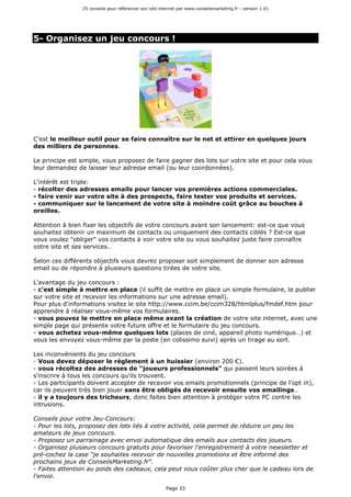 25 conseils pour référencer son site internet par www.conseilsmarketing.fr - version 1.01
Page 33
5- Organisez un jeu concours !
C'est le meilleur outil pour se faire connaître sur le net et attirer en quelques jours
des milliers de personnes.
Le principe est simple, vous proposez de faire gagner des lots sur votre site et pour cela vous
leur demandez de laisser leur adresse email (ou leur coordonnées).
L'intérêt est triple:
- récolter des adresses emails pour lancer vos premières actions commerciales.
- faire venir sur votre site à des prospects, faire tester vos produits et services.
- communiquer sur le lancement de votre site à moindre coût grâce au bouches à
oreilles.
Attention à bien fixer les objectifs de votre concours avant son lancement: est-ce que vous
souhaitez obtenir un maximum de contacts ou uniquement des contacts ciblés ? Est-ce que
vous voulez "obliger" vos contacts à voir votre site ou vous souhaitez juste faire connaître
votre site et ses services…
Selon ces différents objectifs vous devrez proposer soit simplement de donner son adresse
email ou de répondre à plusieurs questions tirées de votre site.
L'avantage du jeu concours :
- c'est simple à mettre en place (il suffit de mettre en place un simple formulaire, le publier
sur votre site et recevoir les informations sur une adresse email).
Pour plus d'informations visitez le site http://www.ccim.be/ccim328/htmlplus/fmdef.htm pour
apprendre à réaliser vous-même vos formulaires.
- vous pouvez le mettre en place même avant la création de votre site internet, avec une
simple page qui présente votre future offre et le formulaire du jeu concours.
- vous achetez vous-même quelques lots (places de ciné, appareil photo numérique…) et
vous les envoyez vous-même par la poste (en colissimo suivi) après un tirage au sort.
Les inconvénients du jeu concours
- Vous devez déposer le règlement à un huissier (environ 200 €).
- vous récoltez des adresses de "joueurs professionnels" qui passent leurs soirées à
s'inscrire à tous les concours qu'ils trouvent.
- Les participants doivent accepter de recevoir vos emails promotionnels (principe de l'opt in),
car ils peuvent très bien jouer sans être obligés de recevoir ensuite vos emailings…
- il y a toujours des tricheurs, donc faites bien attention à protéger votre PC contre les
intrusions.
Conseils pour votre Jeu-Concours:
- Pour les lots, proposez des lots liés à votre activité, cela permet de réduire un peu les
amateurs de jeux concours.
- Proposez un parrainage avec envoi automatique des emails aux contacts des joueurs.
- Organisez plusieurs concours gratuits pour favoriser l'enregistrement à votre newsletter et
pré-cochez la case "je souhaites recevoir de nouvelles promotions et être informé des
prochains jeux de ConseilsMarketing.fr".
- Faites attention au poids des cadeaux, cela peut vous coûter plus cher que le cadeau lors de
l'envoi.
 
