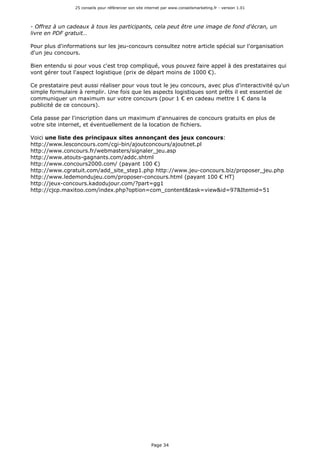 25 conseils pour référencer son site internet par www.conseilsmarketing.fr - version 1.01
Page 34
- Offrez à un cadeaux à tous les participants, cela peut être une image de fond d'écran, un
livre en PDF gratuit…
Pour plus d'informations sur les jeu-concours consultez notre article spécial sur l'organisation
d'un jeu concours.
Bien entendu si pour vous c'est trop compliqué, vous pouvez faire appel à des prestataires qui
vont gérer tout l'aspect logistique (prix de départ moins de 1000 €).
Ce prestataire peut aussi réaliser pour vous tout le jeu concours, avec plus d'interactivité qu'un
simple formulaire à remplir. Une fois que les aspects logistiques sont prêts il est essentiel de
communiquer un maximum sur votre concours (pour 1 € en cadeau mettre 1 € dans la
publicité de ce concours).
Cela passe par l'inscription dans un maximum d'annuaires de concours gratuits en plus de
votre site internet, et éventuellement de la location de fichiers.
Voici une liste des principaux sites annonçant des jeux concours:
http://www.lesconcours.com/cgi-bin/ajoutconcours/ajoutnet.pl
http://www.concours.fr/webmasters/signaler_jeu.asp
http://www.atouts-gagnants.com/addc.shtml
http://www.concours2000.com/ (payant 100 €)
http://www.cgratuit.com/add_site_step1.php http://www.jeu-concours.biz/proposer_jeu.php
http://www.ledemondujeu.com/proposer-concours.html (payant 100 € HT)
http://jeux-concours.kadodujour.com/?part=gg1
http://cjcp.maxitoo.com/index.php?option=com_content&task=view&id=97&Itemid=51
 