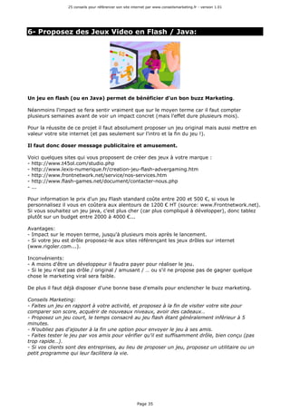 25 conseils pour référencer son site internet par www.conseilsmarketing.fr - version 1.01
Page 35
6- Proposez des Jeux Video en Flash / Java:
Un jeu en flash (ou en Java) permet de bénéficier d'un bon buzz Marketing.
Néanmoins l'impact se fera sentir vraiment que sur le moyen terme car il faut compter
plusieurs semaines avant de voir un impact concret (mais l'effet dure plusieurs mois).
Pour la réussite de ce projet il faut absolument proposer un jeu original mais aussi mettre en
valeur votre site internet (et pas seulement sur l'intro et la fin du jeu !).
Il faut donc doser message publicitaire et amusement.
Voici quelques sites qui vous proposent de créer des jeux à votre marque :
- http://www.t45ol.com/studio.php
- http://www.lexis-numerique.fr/creation-jeu-flash-advergaming.htm
- http://www.frontnetwork.net/service/nos-services.htm
- http://www.flash-games.net/document/contacter-nous.php
- ...
Pour information le prix d'un jeu Flash standard coûte entre 200 et 500 €, si vous le
personnalisez il vous en coûtera aux alentours de 1200 € HT (source: www.Frontnetwork.net).
Si vous souhaitez un jeu java, c'est plus cher (car plus compliqué à développer), donc tablez
plutôt sur un budget entre 2000 à 4000 €...
Avantages:
- Impact sur le moyen terme, jusqu'à plusieurs mois après le lancement.
- Si votre jeu est drôle proposez-le aux sites référençant les jeux drôles sur internet
(www.rigoler.com...).
Inconvénients:
- A moins d'être un développeur il faudra payer pour réaliser le jeu.
- Si le jeu n'est pas drôle / original / amusant / … ou s'il ne propose pas de gagner quelque
chose le marketing viral sera faible.
De plus il faut déjà disposer d'une bonne base d'emails pour enclencher le buzz marketing.
Conseils Marketing:
- Faites un jeu en rapport à votre activité, et proposez à la fin de visiter votre site pour
comparer son score, acquérir de nouveaux niveaux, avoir des cadeaux…
- Proposez un jeu court, le temps consacré au jeu flash étant généralement inférieur à 5
minutes.
- N'oubliez pas d'ajouter à la fin une option pour envoyer le jeu à ses amis.
- Faites tester le jeu par vos amis pour vérifier qu'il est suffisamment drôle, bien conçu (pas
trop rapide…).
- Si vos clients sont des entreprises, au lieu de proposer un jeu, proposez un utilitaire ou un
petit programme qui leur facilitera la vie.
 