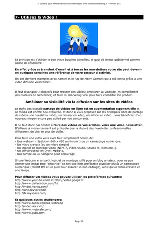 25 conseils pour référencer son site internet par www.conseilsmarketing.fr - version 1.01
Page 36
7- Utilisez la Video !
Le principe est d'utiliser le bon vieux bouches à oreilles, et quoi de mieux qu'Internet comme
caisse de résonance !
En effet grâce au transfert d'email et à toutes les newsletters votre site peut devenir
en quelques semaines une référence de votre secteur d'activité.
Un des derniers exemples avec Kamini et le Rap de Marly Gomont qui a été connu grâce à une
vidéo diffusée via internet…
Il faut distinguer 2 objectifs pour réaliser des vidéos: améliorer sa visibilité (en complément
des moteurs de recherches) et faire du marketing viral pour faire connaître son produit.
Améliorer sa visibilité via la diffusion sur les sites de vidéos
Le trafic des sites de partage de vidéos en ligne est en augmentation exponentielle et
ce média est encore peu exploitée. Et donc si vous proposez sur les principaux sites de partage
de vidéos une newsletter vidéo, un dossier en vidéo, un article en vidéo… vous bénéficiez d'un
nouveau moyen encore peu utilisé par vos concurrents.
Il ne faut donc pas hésiter à faire des vidéos de vos articles, voire une video-newsletter.
D'ailleurs à moyen terme il est probable que la plupart des newsletter professionnelles
diffuseront de plus en plus de vidéo.
Pour faire une vidéo vous avez tout simplement besoin de:
- Une webcam (résolution 640 x 480 minimum !) ou un camescope numérique.
- Un micro cravate (ou un micro simple)
- Un logiciel de montage video (Nero 7, Vidéo Studio, Studio 9, Premiere…).
- Un convertisseur en Divx (Mpeg4).
- Une lampe ou un halogène pour l'éclairage.
Si une Webcam et un petit logiciel de montage suffit pour un blog amateur, pour ne pas
donner une image trop "amatrice" de son site il est préférable d'utiliser plutôt un camescope
numérique (format DV et un pied pour assurer un bon cadrage), ainsi qu'un micro-cravate et
une lampe.
Pour diffuser vos videos vous pouvez utiliser les plateformes suivantes:
http://www.youtube.com/ et http://video.google.fr
http://www.dailymotion.com/fr/
http://video.yahoo.com/
http://one.revver.com/
http://fr.myspace.com/
Et quelques autres challengers:
http://www.zudeo.com/az-web/app
http://video.aol.com/
http://www.metacafe.com/
http://www.guba.com
 
