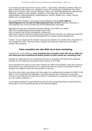 25 conseils pour référencer son site internet par www.conseilsmarketing.fr - version 1.01
Page 37
Il en existe aussi des sites moins connus comme : Angry Alien, ArtistDirect, Blastro, Blennus,
Blip.tv, Bofunk, Bolt, Break.com, Castpost, Current TV, DevilDucky, FindVideos, Free Video
Blog, Grinvi, Grouper, iFilm, LuluTV, Midis.biz, Music.com, MusicVideoCodes.info, Newgrounds,
PcPlanets, Pixparty, Putfile, Sharkle, StreetFire, That Video Site, The One Network,
VideoCodes4U, VideoCodesWorld, VideoCodeZone, vidiLife, VIDNET.com, Vimeo, vSocial,
Web62.com, et ZippyVideos.
Pour augmenter l'audience vous pouvez éventuellement mettre votre vidéo en
téléchargement sur les site de téléchargement Peer to Peer (Edonkey, Sharezaa…),
mais attention aux virus et l'impact est encore difficilement mesurable…
Quelques sites qui vous expliquent comment diffuser vous même vos vidéos:
http://forum.pafenterprise.com/viewtopic.php?t=656
http://c.asselin.free.fr/french/enregistrer_videos.htm
http://www.repaire.net/forums/internet-and-video/143344-convertir-une-video-you-tube.html
http://www.infos-du-net.com/actualite/dossiers/13-2-videos-internet-partage.html
A noter: Si vous n'avez pas de webcam vous pouvez proposer vos articles avec uniquement le
son enregistré en MP3. Cela aura moins d'impact mais cela peut néanmoins vous aider à
acquérir des prospects…
Faire connaître son site Web via le buzz marketing.
L'objectif est un peu différent: vous souhaitez faire connaître votre site via un vidéo (ou
une série) qui sera transférée de boites emails en boite emails par marketing viral.
Exemple de vidéo basée sur le marketing Viral avec la campagne 3M Cette fois la qualité du
scénario et de l'image sont primordiaux pour assurer un bon effet.
Ce qui fonctionne le mieux ce sont sans conteste les vidéos humoristiques. Donc pour réussir il
faut proposer une vidéo hilarante sur un sujet proche de votre secteur (si possible mettre en
exergue un problème résolu par votre produit ou service).
Pour faire cette vidéo vous pouvez soit faire appel à un professionnel (comptez de 5000 € à 40
000 €), soit à votre talent de réalisateur mais dans tous les cas la diffusions sur les sites
d'humour et de diffusion de vidéo doit se faire en complément une opération d'emailing ciblée
(sur vos clients, prospects…).
La principale limitation du Buzz Marketing est qu'il touche majoritairement les particuliers et
les jeunes et moins les professionnels ou les personnes âgées.
 