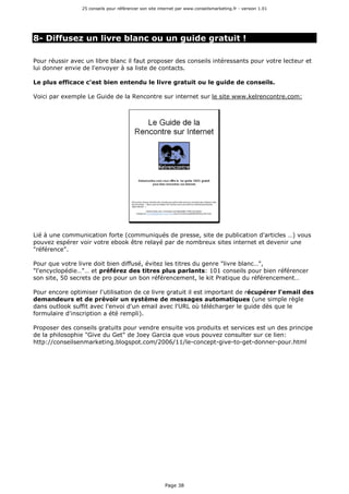 25 conseils pour référencer son site internet par www.conseilsmarketing.fr - version 1.01
Page 38
8- Diffusez un livre blanc ou un guide gratuit !
Pour réussir avec un libre blanc il faut proposer des conseils intéressants pour votre lecteur et
lui donner envie de l'envoyer à sa liste de contacts.
Le plus efficace c'est bien entendu le livre gratuit ou le guide de conseils.
Voici par exemple Le Guide de la Rencontre sur internet sur le site www.kelrencontre.com:
Lié à une communication forte (communiqués de presse, site de publication d'articles …) vous
pouvez espérer voir votre ebook être relayé par de nombreux sites internet et devenir une
"référence".
Pour que votre livre doit bien diffusé, évitez les titres du genre "livre blanc…",
"l'encyclopédie…"… et préférez des titres plus parlants: 101 conseils pour bien référencer
son site, 50 secrets de pro pour un bon référencement, le kit Pratique du référencement…
Pour encore optimiser l'utilisation de ce livre gratuit il est important de récupérer l'email des
demandeurs et de prévoir un système de messages automatiques (une simple règle
dans outlook suffit avec l'envoi d'un email avec l'URL où télécharger le guide dès que le
formulaire d'inscription a été rempli).
Proposer des conseils gratuits pour vendre ensuite vos produits et services est un des principe
de la philosophie "Give du Get" de Joey Garcia que vous pouvez consulter sur ce lien:
http://conseilsenmarketing.blogspot.com/2006/11/le-concept-give-to-get-donner-pour.html
 
