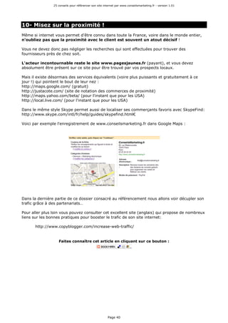 25 conseils pour référencer son site internet par www.conseilsmarketing.fr - version 1.01
Page 40
10- Misez sur la proximité !
Même si internet vous permet d'être connu dans toute la France, voire dans le monde entier,
n'oubliez pas que la proximité avec le client est souvent un atout décisif !
Vous ne devez donc pas négliger les recherches qui sont effectuées pour trouver des
fournisseurs près de chez soit.
L'acteur incontournable reste le site www.pagesjaunes.fr (payant), et vous devez
absolument être présent sur ce site pour être trouvé par vos prospects locaux.
Mais il existe désormais des services équivalents (voire plus puissants et gratuitement à ce
jour !) qui pointent le bout de leur nez :
http://maps.google.com/ (gratuit)
http://justacote.com/ (site de notation des commerces de proximité)
http://maps.yahoo.com/beta/ (pour l'instant que pour les USA)
http://local.live.com/ (pour l'instant que pour les USA)
Dans le même style Skype permet aussi de localiser ses commerçants favoris avec SkypeFind:
http://www.skype.com/intl/fr/help/guides/skypefind.html€
Voici par exemple l'enregistrement de www.conseilsmarketing.fr dans Google Maps :
Dans la dernière partie de ce dossier consacré au référencement nous allons voir décupler son
trafic grâce à des partenariats…
Pour aller plus loin vous pouvez consulter cet excellent site (anglais) qui propose de nombreux
liens sur les bonnes pratiques pour booster le trafic de son site internet:
http://www.copyblogger.com/increase-web-traffic/
Faites connaître cet article en cliquant sur ce bouton :
 