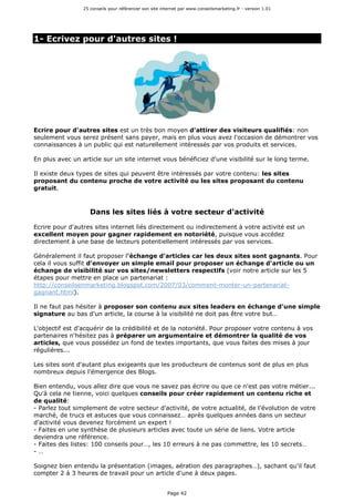 25 conseils pour référencer son site internet par www.conseilsmarketing.fr - version 1.01
Page 42
1- Ecrivez pour d'autres sites !
Ecrire pour d'autres sites est un très bon moyen d'attirer des visiteurs qualifiés: non
seulement vous serez présent sans payer, mais en plus vous avez l'occasion de démontrer vos
connaissances à un public qui est naturellement intéressés par vos produits et services.
En plus avec un article sur un site internet vous bénéficiez d'une visibilité sur le long terme.
Il existe deux types de sites qui peuvent être intéressés par votre contenu: les sites
proposant du contenu proche de votre activité ou les sites proposant du contenu
gratuit.
Dans les sites liés à votre secteur d'activité
Ecrire pour d'autres sites internet liés directement ou indirectement à votre activité est un
excellent moyen pour gagner rapidement en notoriété, puisque vous accédez
directement à une base de lecteurs potentiellement intéressés par vos services.
Généralement il faut proposer l'échange d'articles car les deux sites sont gagnants. Pour
cela il vous suffit d'envoyer un simple email pour proposer un échange d'article ou un
échange de visibilité sur vos sites/newsletters respectifs (voir notre article sur les 5
étapes pour mettre en place un partenariat :
http://conseilsenmarketing.blogspot.com/2007/03/comment-monter-un-partenariat-
gagnant.html).
Il ne faut pas hésiter à proposer son contenu aux sites leaders en échange d'une simple
signature au bas d'un article, la course à la visibilité ne doit pas être votre but…
L'objectif est d'acquérir de la crédibilité et de la notoriété. Pour proposer votre contenu à vos
partenaires n'hésitez pas à préparer un argumentaire et démontrer la qualité de vos
articles, que vous possédez un fond de textes importants, que vous faites des mises à jour
régulières...
Les sites sont d'autant plus exigeants que les producteurs de contenus sont de plus en plus
nombreux depuis l'émergence des Blogs.
Bien entendu, vous allez dire que vous ne savez pas écrire ou que ce n'est pas votre métier...
Qu'à cela ne tienne, voici quelques conseils pour créer rapidement un contenu riche et
de qualité:
- Parlez tout simplement de votre secteur d'activité, de votre actualité, de l'évolution de votre
marché, de trucs et astuces que vous connaissez… après quelques années dans un secteur
d'activité vous devenez forcément un expert !
- Faites en une synthèse de plusieurs articles avec toute un série de liens. Votre article
deviendra une référence.
- Faites des listes: 100 conseils pour…, les 10 erreurs à ne pas commettre, les 10 secrets…
- …
Soignez bien entendu la présentation (images, aération des paragraphes…), sachant qu'il faut
compter 2 à 3 heures de travail pour un article d'une à deux pages.
 