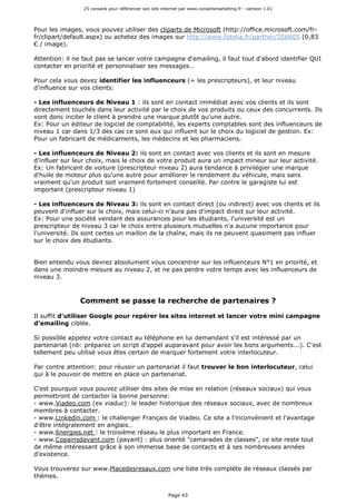 25 conseils pour référencer son site internet par www.conseilsmarketing.fr - version 1.01
Page 43
Pour les images, vous pouvez utiliser des cliparts de Microsoft (http://office.microsoft.com/fr-
fr/clipart/default.aspx) ou achetez des images sur http://www.fotolia.fr/partner/256605 (0,83
€ / image).
Attention: il ne faut pas se lancer votre campagne d'emailing, il faut tout d'abord identifier QUI
contacter en priorité et personnaliser ses messages…
Pour cela vous devez identifier les influenceurs (= les prescripteurs), et leur niveau
d'influence sur vos clients:
- Les influenceurs de Niveau 1 : ils sont en contact immédiat avec vos clients et ils sont
directement touchés dans leur activité par le choix de vos produits ou ceux des concurrents. Ils
vont donc inciter le client à prendre une marque plutôt qu'une autre.
Ex: Pour un éditeur de logiciel de comptabilité, les experts comptables sont des influenceurs de
niveau 1 car dans 1/3 des cas ce sont eux qui influent sur le choix du logiciel de gestion. Ex:
Pour un fabricant de médicaments, les médecins et les pharmaciens.
- Les influenceurs de Niveau 2: ils sont en contact avec vos clients et ils sont en mesure
d'influer sur leur choix, mais le choix de votre produit aura un impact mineur sur leur activité.
Ex: Un fabricant de voiture (prescripteur niveau 2) aura tendance à privilégier une marque
d'huile de moteur plus qu'une autre pour améliorer le rendement du véhicule, mais sans
vraiment qu'un produit soit vraiment fortement conseillé. Par contre le garagiste lui est
important (prescripteur niveau 1)
- Les influenceurs de Niveau 3: ils sont en contact direct (ou indirect) avec vos clients et ils
peuvent d'influer sur le choix, mais celui-ci n'aura pas d'impact direct sur leur activité.
Ex: Pour une société vendant des assurances pour les étudiants, l'université est un
prescripteur de niveau 3 car le choix entre plusieurs mutuelles n'a aucune importance pour
l'université. Ils sont certes un maillon de la chaîne, mais ils ne peuvent quasiment pas influer
sur le choix des étudiants.
Bien entendu vous devrez absolument vous concentrer sur les influenceurs N°1 en priorité, et
dans une moindre mesure au niveau 2, et ne pas perdre votre temps avec les influenceurs de
niveau 3.
Comment se passe la recherche de partenaires ?
Il suffit d'utiliser Google pour repérer les sites internet et lancer votre mini campagne
d'emailing ciblée.
Si possible appelez votre contact au téléphone en lui demandant s'il est intéressé par un
partenariat (nb: préparez un script d'appel auparavant pour avoir les bons arguments...). C'est
tellement peu utilisé vous êtes certain de marquer fortement votre interlocuteur.
Par contre attention: pour réussir un partenariat il faut trouver le bon interlocuteur, celui
qui à le pouvoir de mettre en place un partenariat.
C'est pourquoi vous pouvez utiliser des sites de mise en relation (réseaux sociaux) qui vous
permettront de contacter la bonne personne:
- www.Viadeo.com (ex viaduc): le leader historique des réseaux sociaux, avec de nombreux
membres à contacter.
- www.Linkedin.com : le challenger Français de Viadeo. Ce site a l'inconvénient et l'avantage
d'être intégralement en anglais…
- www.6nergies.net : le troisième réseau le plus important en France.
- www.Copainsdavant.com (payant) : plus orienté "camarades de classes", ce site reste tout
de même intéressant grâce à son immense base de contacts et à ses nombreuses années
d'existence.
Vous trouverez sur www.Placedesresaux.com une liste très complète de réseaux classés par
thèmes.
 