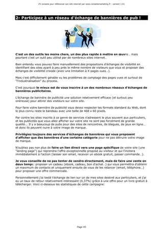 25 conseils pour référencer son site internet par www.conseilsmarketing.fr - version 1.01
Page 45
2- Participez à un réseau d'échange de bannières de pub !
C'est un des outils les moins chers, un des plus rapide à mettre en œuvre… mais
pourtant c'est un outil peu utilisé par de nombreux sites internet…
Bien entendu vous pouvez faire manuellement des propositions d'échanges de visibilité en
identifiant des sites ayant à peu près le même nombre de visiteurs que vous et proposer des
échanges de visibilité croisée (avec une limitation à X pages vues…).
Mais c'est difficilement gérable vu les problèmes de comptage des pages vues et surtout de
"l'industrialisation" du process.
C'est pourquoi le mieux est de vous inscrire à un des nombreux réseaux d'échanges de
bannières publicitaires.
L'échange de bannière de publicité une solution relativement efficace (et surtout peu
onéreuse) pour attirer des visiteurs sur votre site.
Pour faire votre bannière de publicité vous devez respecter les formats standard du Web, dont
le plus connu reste le bandeau avec une taille de 468 x 60 pixels.
Par contre les sites inscrits à ce genre de services s'adressent le plus souvent aux particuliers,
et les publicités que vous allez afficher sur votre site ne sont pas forcément de grande
qualité... Il y a beaucoup de pubs pour des sites de rencontres, de blagues, de jeux en ligne…
et donc ils peuvent nuire à votre image de marque.
Privilégiez toujours des services d'échanges de bannières qui vous proposent
d'afficher que des bannières d'une certaine catégorie pour ne pas détruire votre image
de marque.
N'oubliez pas non plus de faire un lien direct vers une page spécifique de votre site (une
"landing page") qui reprendra l'offre exceptionnelle proposé au visiteur et qui l'incitera
immédiatement à l'action (laisser son email, recevoir un ebook gratuit, passer commande…).
Je vous conseille de ne pas tenter de vendre directement, mais de faire une vente en
deux temps: proposer un cadeau (ebook, cadeau, bon d'achat…) qui vous permettra d'obtenir
un maximum de contacts et uniquement ensuite de vous de les relancer (email, téléphone…)
pour proposer une offre commerciale.
Personnellement j'ai testé l'échange de lien sur un de mes sites destiné aux particuliers, et j'ai
eu un taux de retour relativement intéressant (0,37%) grâce à une offre pour un livre gratuit à
télécharger. Voici ci-dessous les statistiques de cette campagne:
 