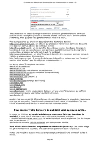 25 conseils pour référencer son site internet par www.conseilsmarketing.fr - version 1.01
Page 46
Il faut noter que les sites d'échange de bannières proposent généralement des affichages
gratuits lors de l'inscription (ratio de 1 bannière affichée chez vous pour 1 affichée chez le
partenaire), mais qu'après c'est généralement un ratio de 1 pour 2.
Voici quelques sites qui proposent des programmes d'échanges de liens:
http://www.promobenef.com : un site pro qui propose de nombreuses bannières de qualité
avec des sites connus, et dans de nombreux formats
http://france.bpath.com/ : un site qui offre de nombreux services (sondages, échange de
bannières…), mais les pub échangées sont parfois de qualité très moyenne. On regrettera
aussi qu'ils ne proposent qu'un format de pub (le bandeau).
http://www.infodunet.com : un site d'échange de bannière très classique, avec des bonus de
visibilité si vous parrainez d'autres sites.
http://pub.doyoono.com/ : il permet les échanges de bannières, mais un peu trop "amateur"
(section sites "adultes", peu de catégories professionnelles…).
Les autres sites d'échanges de bannières:
www.trafic-express.com
www.regypub.com
www.tradeban.com (actuellement en maintenance…)
www.banniere-france.com (actuellement en maintenance)
www.echange-pub.com
www.clicbooster.com (payant…)
hipub.hiwit.org/
www.boomclic.com (échange de boutons)
i-promotion.net
www.clicpub.com/
www.baneo.fr
www.1-sponsor.com
www.abcexit.com: ce site vous propose d'ajouter un "pop under" (navigateur qui s'affiche
automatiquement quand vos visiteurs quittent votre site).
www.banniere.fr
A noter : les pop-ups sont à déconseiller car elles sont bloquées par la plupart des navigateurs,
ainsi que les pop-unders (page internet en dessous de votre page principale) car c'est trop
intrusif et généralement les sites proposés sont de mauvaise qualité.
Pour réaliser votre Bannière de publicité voici quelques outils…
Le mieux est d'utiliser un logiciel spécialement conçu pour faire des bannières de
publicité, et donc voici 2 sharewares particulièrement simples et pratiques:
- Ulead Gif animator (www.ulead.com), le leader historique, simple et pratique (nb: les images
sont un peu lourdes !).
-Microsoft Gif animator (MS Gif animator), plus basique mais efficace.
Vous pouvez aussi faire tout simplement un bandeau de pub fixe (= une simple image
en .gif de format 468 x 60 pixels) avec votre slogan publicitaire et un "cliquez ICI".
Parfois une image fixe avec un message simple est plus efficace qu'une animation lourde et
illisible.
 