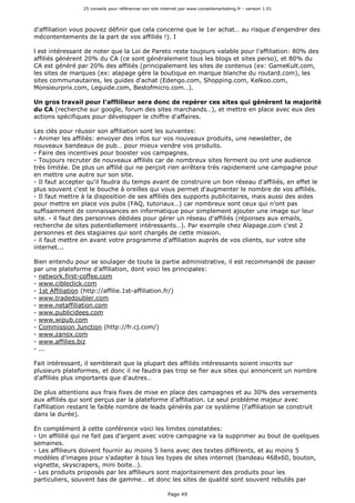 25 conseils pour référencer son site internet par www.conseilsmarketing.fr - version 1.01
Page 49
d'affiliation vous pouvez définir que cela concerne que le 1er achat… au risque d'engendrer des
mécontentements de la part de vos affiliés !). I
l est intéressant de noter que la Loi de Pareto reste toujours valable pour l'affiliation: 80% des
affiliés génèrent 20% du CA (ce sont généralement tous les blogs et sites perso), et 80% du
CA est généré par 20% des affiliés (principalement les sites de contenus (ex: GameKult.com,
les sites de marques (ex: alapage gère la boutique en marque blanche du routard.com), les
sites communautaires, les guides d'achat (Edengo.com, Shopping.com, Kelkoo.com,
Monsieurprix.com, Leguide.com, Bestofmicro.com…).
Un gros travail pour l'afflilieur sera donc de repérer ces sites qui génèrent la majorité
du CA (recherche sur google, forum des sites marchands…), et mettre en place avec eux des
actions spécifiques pour développer le chiffre d'affaires.
Les clés pour réussir son affiliation sont les suivantes:
- Animer les affiliés: envoyer des infos sur vos nouveaux produits, une newsletter, de
nouveaux bandeaux de pub… pour mieux vendre vos produits.
- Faire des incentives pour booster vos campagnes.
- Toujours recruter de nouveaux affiliés car de nombreux sites ferment ou ont une audience
très limitée. De plus un affilié qui ne perçoit rien arrêtera très rapidement une campagne pour
en mettre une autre sur son site.
- Il faut accepter qu'il faudra du temps avant de construire un bon réseau d'affiliés, en effet le
plus souvent c'est le bouche à oreilles qui vous permet d'augmenter le nombre de vos affiliés.
- Il faut mettre à la disposition de ses affiliés des supports publicitaires, mais aussi des aides
pour mettre en place vos pubs (FAQ, tutoriaux…) car nombreux sont ceux qui n'ont pas
suffisamment de connaissances en informatique pour simplement ajouter une image sur leur
site. - il faut des personnes dédiées pour gérer un réseau d'affiliés (réponses aux emails,
recherche de sites potentiellement intéressants…). Par exemple chez Alapage.com c'est 2
personnes et des stagiaires qui sont chargés de cette mission.
- il faut mettre en avant votre programme d'affiliation auprès de vos clients, sur votre site
internet...
Bien entendu pour se soulager de toute la partie administrative, il est recommandé de passer
par une plateforme d'affiliation, dont voici les principales:
- network.first-coffee.com
- www.cibleclick.com
- 1st Affiliation (http://affilie.1st-affiliation.fr/)
- www.tradedoubler.com
- www.netaffiliation.com
- www.publicidees.com
- www.wipub.com
- Commission Junction (http://fr.cj.com/)
- www.zanox.com
- www.affilies.biz
- ...
Fait intéressant, il semblerait que la plupart des affiliés intéressants soient inscrits sur
plusieurs plateformes, et donc il ne faudra pas trop se fier aux sites qui annoncent un nombre
d'affiliés plus importants que d'autres…
De plus attentions aux frais fixes de mise en place des campagnes et au 30% des versements
aux affiliés qui sont perçus par la plateforme d'affiliation. Le seul problème majeur avec
l'affiliation restant le faible nombre de leads générés par ce système (l'affiliation se construit
dans la durée).
En complément à cette conférence voici les limites constatées:
- Un affililié qui ne fait pas d'argent avec votre campagne va la supprimer au bout de quelques
semaines.
- Les affilieurs doivent fournir au moins 5 liens avec des textes différents, et au moins 5
modèles d'images pour s'adapter à tous les types de sites internet (bandeau 468x60, bouton,
vignette, skyscrapers, mini boite…).
- Les produits proposés par les affilieurs sont majoritairement des produits pour les
particuliers, souvent bas de gamme… et donc les sites de qualité sont souvent rebutés par
 