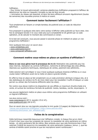 25 conseils pour référencer son site internet par www.conseilsmarketing.fr - version 1.01
Page 50
l'affiliation.
- Pour limiter le travail administratif, certaines plateformes d'affiliation proposent à l'affilieur de
sélectionner les sites sur lesquels il accepte ou pas de faire sa pub.
- L'animation du réseau est essentiel, et donc les bons affilieurs envoient régulièrement (toutes
les semaines) des nouvelles promos à mettre en avant.
Comment tester facilement l'affiliation ?
Tout simplement en faisant un simple bandeau de publicité avec un code de réduction
spécifique.
Puis proposant à quelques sites dans votre secteur d'afficher cette publicité sur leurs sites. Une
fois la campagne lancée il ne vous reste plus qu'à comptabilité le CA généré par ce code
opération, et de calculer le montant des commissions à verser.
Si le test est concluant, vous pouvez passer à seconde phase en mettant en place un vrai
programme d'affiliation !
Voici quelques liens pour en savoir plus:
- www.rentabilisez.com
- www.webmasterclub.fr/
- www.comparatif-affiliation.com
Comment mettre vous-même en place un système d'affiliation ?
Dans ce cas vous gérez tout le processus de A à Z: Réalisation des publicités pour les
sites internet, réalisation du contrat d'affiliation, recherche et démarchage des sites affiliés,
réponses aux questions techniques, statistiques de ventes, paiement des adhérents…
Cette solution est à privilégier si vous n'avez quelques quelques dizaines d'affiliés ou si vous
voulez tester l'affiliation avant de la mette en place à grande échelle.
En effet la mise en place se fait simplement via un code promotion attribué à chaque site, et à
des statistiques de ventes à la fin de mois (idem pour les newsletter il suffit d'indiquer un code
parrain ou utiliser des formulaires différents selon les sites).
Par contre vous devez mettre à la disposition de vos affiliés un maximum d'outils d'aide à la
vente, et surtout de nombreux formats de publicité: textes, bandeau, carrés, skyscrapers… V
ous pouvez également mettre en place vous-même votre programme d'affiliation en utilisant
un logiciel d'affiliation.
Les plus connus sont :
www.cyberdesign.fr (87 €, bientôt 175 € HT).
www.qualityunit.com (99 $ HT)
Pour en savoir plus sur ces logiciels consultez le mini guide (13 pages) de Stéphanie Hétu:
"Lancer son programme d'Affiliation" (http://www.astuces-web-
marketing.com/Lancer_son_affiliation.pdf).
Faites de la coregistration
Cette technique ressemble beaucoup à de l'affiliation croisée: à chaque fois qu'un client
s'inscrit chez vous vous leur proposez de recevoir la newsletter de votre partenaire en même
temps… et votre partenaire fait de même. Bien entendu pour que cela fonctionne bien il faut
valoriser l'intérêt de souscrire à la newsletter de votre partenaire (cadeaux, bonus…), que les
centres d'intérêts soient proches et que les inscriptions soient nombreuses !
 