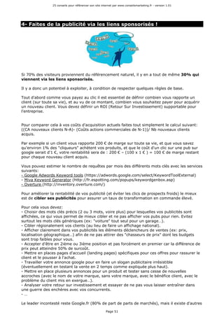 25 conseils pour référencer son site internet par www.conseilsmarketing.fr - version 1.01
Page 51
4- Faites de la publicité via les liens sponsorisés !
Si 70% des visiteurs proviennent du référencement naturel, il y en a tout de même 30% qui
viennent via les liens sponsorisés.
Il y a donc un potentiel à exploiter, à condition de respecter quelques règles de base.
Tout d'abord comme vous payez au clic il est essentiel de définir combien vous rapporte un
client (sur toute sa vie), et au vu de ce montant, combien vous souhaitez payer pour acquérir
un nouveau client. Vous devez définir un ROI (Retour Sur Investissement) supportable pour
l'entreprise.
Pour comparer cela à vos coûts d'acquisition actuels faites tout simplement le calcul suivant:
((CA nouveaux clients N-A)- (Coûts actions commerciales de N-1))/ Nb nouveaux clients
acquis.
Par exemple si un client vous rapporte 200 € de marge sur toute sa vie, et que vous savez
qu'environ 1% des "cliqueurs" achètent vos produits, et que le coût d'un clic sur une pub sur
google serait d'1 €, votre rentabilité sera de : 200 € – (100 x 1 € ) = 100 € de marge restant
pour chaque nouveau client acquis.
Vous pouvez estimer le nombre de requêtes par mois des différents mots clés avec les services
suivants:
- Google Adwords Keyword tools (https://adwords.google.com/select/KeywordToolExternal)
- Miva Keyword Generator (http://fr.espotting.com/popups/keywordgenbox.asp)
- Overture (http://inventory.overture.com/)
Pour améliorer la rentabilité de vos publicité (et éviter les clics de prospects froids) le mieux
est de cibler ses publicités pour assurer un taux de transformation en commande élevé.
Pour cela vous devez:
- Choisir des mots clés précis (2 ou 3 mots, voire plus) pour lesquelles vos publicités sont
affichées, ce qui vous permet de mieux cibler et ne pas afficher vos pubs pour rien. Evitez
surtout les mots clés génériques (ex: "voiture" tout seul pour un garage…).
- Cibler régionalement vos clients (au lieu de faire un affichage national).
- Afficher clairement dans vos publicités les éléments déclencheurs de ventes (ex: prix,
localisation géographique…) afin de ne pas attirer des "chasseurs de prix" dont les budgets
sont trop faibles pour vous.
- Accepter d'être en 2ième ou 3ième position et pas forcément en premier car la différence de
prix peut atteindre 50% de surcoût.
- Mettre en places pages d'accueil (landing pages) spécifiques pour ces offres pour rassurer le
client et le pousser à l'achat.
- Travailler votre annonce google pour en faire un slogan publicitaire irrésistible
(éventuellement en testant la vente en 2 temps comme expliquée plus haut).
- Mettre en place plusieurs annonces pour un produit et tester sans cesse de nouvelles
accroches (avec le nom de votre marque, sans votre marque, avec le bénéfice client, avec le
problème du client mis en exergue…).
- Analyser votre retour sur investissement et essayer de ne pas vous laisser entraîner dans
une guerre des enchères avec vos concurrents.
- …
Le leader incontesté reste Google.fr (80% de part de parts de marchés), mais il existe d'autres
 