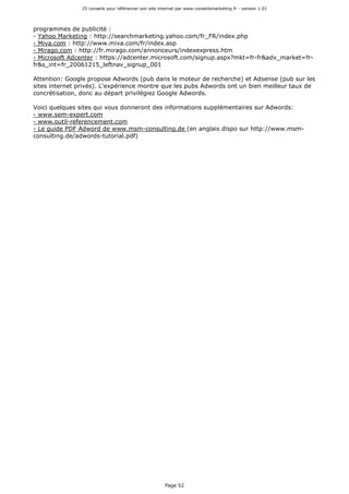 25 conseils pour référencer son site internet par www.conseilsmarketing.fr - version 1.01
Page 52
programmes de publicité :
- Yahoo Marketing : http://searchmarketing.yahoo.com/fr_FR/index.php
- Miva.com : http://www.miva.com/fr/index.asp
- Mirago.com : http://fr.mirago.com/annonceurs/indexexpress.htm
- Microsoft Adcenter : https://adcenter.microsoft.com/signup.aspx?mkt=fr-fr&adv_market=fr-
fr&s_int=fr_20061215_leftnav_signup_001
Attention: Google propose Adwords (pub dans le moteur de recherche) et Adsense (pub sur les
sites internet privés). L'expérience montre que les pubs Adwords ont un bien meilleur taux de
concrétisation, donc au départ privilégiez Google Adwords.
Voici quelques sites qui vous donneront des informations supplémentaires sur Adwords:
- www.sem-expert.com
- www.outil-referencement.com
- Le guide PDF Adword de www.msm-consulting.de (en anglais dispo sur http://www.msm-
consulting.de/adwords-tutorial.pdf)
 