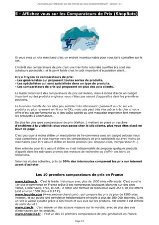 25 conseils pour référencer son site internet par www.conseilsmarketing.fr - version 1.01
Page 53
5 - Affichez vous sur les Comparateurs de Prix (ShopBots)
Si vous avez un site marchand c'est un endroit incontournable pour vous faire connaître sur le
net.
L'intérêt des comparateurs de prix c'est une très forte notoriété qualifiée (ce sont des
acheteurs potentiels), et le point faible c'est le coût important d'acquisition client…
Il y a 3 types de comparateurs de prix:
- Les généralistes qui proposent toutes sortes de produits.
- Les spécialistes qui sont spécialisés dans un type de produits.
- Les comparateurs de prix qui proposent en plus des avis clients.
Le leader incontesté des comparateurs de prix est Kelkoo, mais à moins d'avoir un budget
important ou des produits originaux vous n'êtes pas assuré d'apparaître dans les premières
positions.
Le business modèle de ces sites peu sembler très intéressant (paiement au clic sur vos
produits ou plus rarement un % sur le CA), mais cela peut très vite coûter très cher si votre
offre n'est pas performante ou si des coûts cachés ou une mauvaise ergonomie font renoncer
les prospects à commander…
De plus les plus gros comparateurs de prix (Kelkoo…) mettent en place un système
d'enchères à la visibilité: plus vous payez cher le clic clients, plus vous êtes placé en
haut de page …
C'est pourquoi à moins d'être un mastodonte de l'e-commerce avec un budget colossal nous
vous conseillons de vous tourner vers les comparateurs de prix spécialisés ou avec moins de
marchands pour être assuré d'être en bonne position (ex: shopoon.com, icomparateur.fr…).
Bien entendu pour être assuré d'être vu il est indispensable de proposer quelques produits
d'appels dans les rubriques promos des moteurs de recherche ou d'offrir des bons de
réductions.
Selon les études actuelles, près de 50% des internautes comparent les prix sur internet
avant d'acheter.
Les 10 premiers comparateurs de prix en France
www.kelkoo.fr : C'est le leader historique avec plus de 1000 sites référencés. C'est aussi le
1er site e-commerce en France grâce à ses nombreuses boutiques blanches sur des sites
Yahoo, L'internaute, Free, O1net… A noter une formule de bienvenue avec 255 € de clic offerts
(soit environ 1500 clics à 0,17 €).
www.leguide.com (www.webmarchand.com): qui compare les prix de plus de 8500 sites
internet, et qui publie une newsletter hebdomadaire envoyée à plus de 380 000 abonnés. C'est
un site à valeur ajoutée grâce à son forum et aux avis sur les produits. Par contre il est difficile
de sortir du lot !
www.ciao.fr : c'est encore un des acteurs majeurs sur le marché, avec en plus des avis
d'internautes sur les produits.
www.shopzilla.fr : c'est un des 10 premiers comparateurs de prix généraliste en France,
 