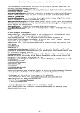 25 conseils pour référencer son site internet par www.conseilsmarketing.fr - version 1.01
Page 54
avec une interface simple et claire, avec assez peu de boutiques présentes mais surtout des
gros sites marchands (alapage, cdiscount…).
www.shopping.com : ici l'offre est très large, et les acteurs également nombreux. L'interface
est plaisante et facile à utiliser.
www.achetezfacile.com : L'interface est simple et la comparaison des produits intéressante,
mais les critères ne sont parfois pas assez nombreux et donnent accès à des pages et des
pages de comparatifs.
www.touslesprix.com : un comparateur de prix généraliste, mais qui oblige l'internaute à
créer un compte pour accéder aux comparatifs produits.
www.monsieurprix.com (racheté par Yahoo-Kelkoo): Il offre l'intérêt d'avoir des bons plans
et la liste des marchands n'est pas trop importante, et surtout une navigation bien plus simple
et plus pratique que ces concurrents.
www.clubic.com : c'est à la fois comparateur de prix et un magazine.
www.Bestofmicro.com (Pangora.com): mets en place les boutiques shopping d'Alice, Lycos,
Alice…
Et voici quelques challengers :
www.shopoon.com : Bien que généraliste, ce site est bien connu et il permet de bien mettre
en valeur vos offres produits, y compris vos promos spéciales.
www.i-comparateur.com : ce site est un peu austère, mais il offre néanmoins les
fonctionnalités essentielles des comparateurs de prix. Un autre intérêt c'est qu'il y a peu de
sites inscrits, ce qui vous donne une bonne visibilité.
www.endengo.com : ce site regroupe une centaine de sites marchands, avec quelques gros
poids lourds.
www.shopping.fr
www.twenga.fr
www.acheter-moins-cher.com : Spécialisé dans les prix les moins chers, il y a seulement 9
catégories et les prix sont vraiment classés du plus cher au moins cher ! La rémunération peut
être effectuée au clic ou au % du CA.
www.pricerunner.fr : Ce site est assez original car (en théorie) il indexe à la fois les produits
des sites qui se sont inscrits dans le site, mais en même temps il liste aussi les produits des
autres sites et des enseignes qui on pignon sur rue.
www.twenga.fr : la navigation est facile avec un système d'onglets, et les objets mis en vente
extrêmement nombreux !
www.monmeilleurprix.com
www.dilouprix.com
fr.bizrate.com
www.acheter-pas-cher.com
www.boursoprix.com
www.wikio.fr/shopping: c'est la boutique Shoping de Wikio, avec en plus des avis d'utilisateurs
sur vos produits. Actuellement seuls les leaders du marché sont présent sur ce site.
Voici quelques uns des nombreux comparateurs de prix spécialisés:
- Dans informatique et high tech: www.infomoinscher.net , www.prixdunet.com,
www.prixmateriel.com, www.rue-montgallet.com,
- Dans les fleurs : www.aaz-fleurs.com
- Le Bio : www.vitalprix.com
A noter que Google a commencé à envahir le marché avec Froogle
(http://froogle.google.com/) mais pour l'instant ce la ne concerne pas la France… et les
résultats sont très moyens.
 