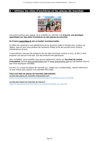 25 conseils pour référencer son site internet par www.conseilsmarketing.fr - version 1.01
Page 55
6 – Utilisez les sites d'enchères et les places de marchés
Une autre solution pour gagner de la visibilité sur internet c'est d'ouvrir une boutique
spécialisée sur des sites d'enchères ou des places de marchés.
En France www.Ebay.fr est un leader incontournable.
En effet non seulement vous bénéficierez d'une structure prête à l'emploi pour vendre vos
objets, mais en plus vous profitez de l'audience d'Ebay et de ses accords avec certains
comparateurs de prix.
L'inconvénient c'est que les acheteurs de ces sites cherchent surtout un prix, et donc il faut
proposer soit des prix très bas, soit des produits très spécifiques.
Pour compléter votre visibilité vous pouvez également vendre sur les sites de ventes
d'occasions comme www.priceminister.com et www.2xmoinscher.com qui permettent d'ouvrir
des minis boutiques virtuelles.
our finir il y a aussi les places de marchés qui, malgré leur confidentialité, restent néanmoins
un bon moyen pour toucher une clientèle très ciblée.
Voici une liste de places de marchés spécialisées:
La liste des places de marchés d'ebusiness.com:
http://www.ebusiness.info/guide.php3?rubrique=R-PMA&sousrub=SR-BTOB
La liste des places de marchés de Yahoo.fr:
http://fr.dir.yahoo.com/Commerce_et_economie/Places_de_marche/
 