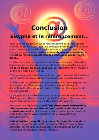 25 conseils pour référencer son site internet par www.conseilsmarketing.fr - version 1.01
Page 56
Conclusion
Sisyphe et le référencement...
Voici la fin de ce dossier sur le référencement et la visibilité sur
internet. Il est facile de faire une analogie entre Sisyphe et la lutte
pour conserver sa visibilité sur les moteurs de recherches: tout
comme cet personnage mythique vous devrez recommencer le
travail de référencement tous les jours pour garder votre
place...
Le référencement demande du suivi de ses mots clés recherchés,
l'optimisation de son site internet, de tester de nouvelles astuces…
C'est un travail de tous les jours (personnellement j'y consacre
au moins 1 heure par jour !).
C'est pourquoi j'ai voulu finir ce dossier avec quelques informations
sur le coût d'un service de référencement par un professionnel.
En effet seul un professionnel pourra assurer un suivi régulier des
techniques de référencement, faire face aux problèmes de
disparition de sites, de veille concurrentielle sur les annonces de
vos concurrents…
Le budget pour un référencement par un professionnel débute à
500 € pour un référencement "one shot" basique (référencement
sur les principaux moteurs + optimisation des pages).
Mais pour une réelle efficacité il faut absolument entretenir le
référencement de son site, et donc plutôt souscrire à un
contrat annuel dont les premiers prix débutent aux environs de
2000 €/an (source www.homofuturis.fr et www.arkantos-
consulting.com).
Mais n'oubliez pas qu'il n'y a pas qu'internet dans la vie: il
reste de très nombreux outils marketing "off line" pour se faire
connaître: distribution de prospectus, distribution de cartes de
visites aux influenceurs, salons, réseaux…
 