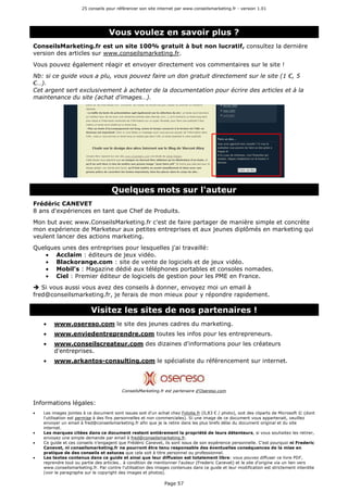 25 conseils pour référencer son site internet par www.conseilsmarketing.fr - version 1.01
Page 57
Vous voulez en savoir plus ?
ConseilsMarketing.fr est un site 100% gratuit à but non lucratif, consultez la dernière
version des articles sur www.conseilsmarketing.fr.
Vous pouvez également réagir et envoyer directement vos commentaires sur le site !
Nb: si ce guide vous a plu, vous pouvez faire un don gratuit directement sur le site (1 €, 5
€…).
Cet argent sert exclusivement à acheter de la documentation pour écrire des articles et à la
maintenance du site (achat d'images…).
Quelques mots sur l'auteur
Frédéric CANEVET
8 ans d'expériences en tant que Chef de Produits.
Mon but avec www.ConseilsMarketing.fr c'est de faire partager de manière simple et concrète
mon expérience de Marketeur aux petites entreprises et aux jeunes diplômés en marketing qui
veulent lancer des actions marketing.
Quelques unes des entreprises pour lesquelles j'ai travaillé:
• Acclaim : éditeurs de jeux vidéo.
• Blackorange.com : site de vente de logiciels et de jeux vidéo.
• Mobil's : Magazine dédié aux téléphones portables et consoles nomades.
• Ciel : Premier éditeur de logiciels de gestion pour les PME en France.
Si vous aussi vous avez des conseils à donner, envoyez moi un email à
fred@conseilsmarketing.fr, je ferais de mon mieux pour y répondre rapidement.
Visitez les sites de nos partenaires !
• www.osereso.com le site des jeunes cadres du marketing.
• www.enviedentreprendre.com toutes les infos pour les entrepreneurs.
• www.conseilscreateur.com des dizaines d'informations pour les créateurs
d'entreprises.
• www.arkantos-consulting.com le spécialiste du référencement sur internet.
ConseilsMarketing.fr est partenaire d'Osereso.com
Informations légales:
• Les images jointes à ce document sont issues soit d'un achat chez Fotolia.fr (0,83 € / photo), soit des cliparts de Microsoft © (dont
l'utilisation est permise à des fins personnelles et non commerciales). Si une image de ce document vous appartenait, veuillez
envoyer un email à fred@conseilsmarketing.fr afin que je la retire dans les plus brefs délai du document original et du site
internet.
• Les marques citées dans ce document restent entièrement la propriété de leurs détenteurs, si vous souhaitez les retirer,
envoyez une simple demande par email à fred@conseilsmarketing.fr.
• Ce guide et ces conseils n'engagent que Frédéric Canevet, ils sont issus de son expérience personnelle. C'est pourquoi ni Frederic
Canevet, ni conseilsmarketing.fr ne pourront être tenu responsable des éventuelles conséquences de la mise en
pratique de des conseils et astuces que cela soit à titre personnel ou professionnel.
• Les textes contenus dans ce guide et ainsi que leur diffusion est totalement libre: vous pouvez diffuser ce livre PDF,
reprendre tout ou partie des articles… à condition de mentionner l'auteur (Frederic Canevet) et le site d'origine via un lien vers
www.conseilsmarketing.fr. Par contre l'utilisation des images contenues dans ce guide et leur modification est strictement interdite
(voir le paragraphe sur le copyright des images et photos).
 