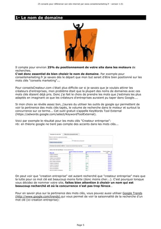 25 conseils pour référencer son site internet par www.conseilsmarketing.fr - version 1.01
Page 5
1- Le nom de domaine
Il compte pour environ 25% du positionnement de votre site dans les moteurs de
recherches.
C'est donc essentiel de bien choisir le nom de domaine. Par exemple pour
conseilsmarketing.fr je savais dès le départ que mon but serait d'être bien positionné sur les
mots clés "conseils marketing"...
Pour conseilsCreateur.com c'était plus difficile car si je savais que je voulais attirer les
créateurs d'entreprises, mon problème était que la plupart des noms de domaines avec ces
mots clés étaient déjà pris. Donc j'ai fait le choix de prendre les mots que j'estimais les plus
adaptés en imaginant ce que les créateurs d'entreprises auraient pu taper dans Google....
Si mon choix se révèle assez bon, j'aurais du utiliser les outils de google qui permettent de
voir la pertinence des mots clés tapés, le volume de recherche dans le moteur et surtout la
concurrence sur ce terme... Cet outil gratuit s'appelle KeyWords Tool External
(https://adwords.google.com/select/KeywordToolExternal).
Voici par exemple le résultat pour les mots clés "Createur entreprise":
nb: en théorie google ne tient pas compte des accents dans les mots clés...
On peut voir que "creation entreprise" est autant recherché que "createur entreprise" mais que
la lutte pour ce mot clé est beaucoup moins forte (donc moins cher...). C'est pourquoi lorsque
vous décidez de nommer votre site, faites bien attention à choisir un nom qui est
beaucoup recherché et où la concurrence n'est pas trop féroce…
Pour en savoir plus sur la pertinence des mots clés, vous pouvez aussi utiliser Google Trends
(http://www.google.com/trends) qui vous permet de voir la saisonnalité de la recherche d'un
mot clé (ici creation entreprise):
 