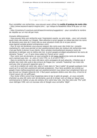 25 conseils pour référencer son site internet par www.conseilsmarketing.fr - version 1.01
Page 6
Pour compléter vos recherches, vous pouvez aussi utiliser les outils d'analyse de mots clés:
- http://www.keyword-search-engine.com/ : qui indique la faisabilité d'être N°& pour un mot
clé.
- http://inventory.fr.overture.com/d/searchinventory/suggestion/ : pour connaître le nombre
de requête sur un mot clé par mois.
Conseils référencement:
- Vous pouvez faire une recherche avec l'expression exacte, au sens large... pour voir ensuite
quels mots clés acheter sur Google. Mais attention à priori google ne classe pas bien les noms
de domaine avec plus de 3 mots clés ou avec plusieurs tirets (ex à ne pas suivre:
www.logiciel-compta-gratuit-entrepreneur.com)
- Pour le nom de domaines vous pouvez essayer des noms avec des tirets (ex: conseils-
marketing.fr), cela vous permet un bon positionnement dans les moteurs de recherches mais
c'est pas facile à donner à ses clients. Donc achetez éventuellement plusieurs noms de
domaines à rediriger vers le même site (nb: à priori google privilégie actuellement les noms de
domaine "locaux" : un .fr sera mieux placé en France qu'un .com).
- Pour votre nom de domaine, je vous conseille le site www.1and1.fr les noms de domaines
sont vraiment pas cher : le .com à 7,16 € TTC, le .fr à 5,97 € TTC...
- Dans la recherche de vos mots clés dans votre campagne de pub adwords, n'hésitez pas à
acheter des mots clés suite à des erreurs de frappe (ex: conseils "maketing" ces mots clés
sont peu cher et peuvent rapporter gros !).
- Lors de la création de votre site, celui-ci reste dans le "bac à sable" de google quelques mois
avant qu'il ne soit bien positionné (période probatoire). Pour faire accélérer son entrée sur
google (mais malheureusement pas son positionnement) vous devez tout simplement faire un
peu de pub sur Google Adwords (nb: il faut payer quelques dollars avec des clics, s'inscrire et
n'avoir aucun clic ne suffit pas).
- Pour éviter d'être coincé trop longtemps dans le bac à sable de google , je vous conseille
d'acheter au plus tôt votre nom de domaine, puis de le diriger vers un blog sur lequel vous
commencerez à mettre un peu de contenu lié à votre futur site. Une fois votre site "Pro" prêt
vous rédirigez l'URL vers ce nouveau site et Google vous connaîtra "déjà".
 