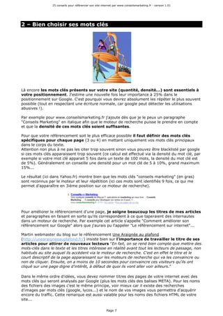 25 conseils pour référencer son site internet par www.conseilsmarketing.fr - version 1.01
Page 7
2 – Bien choisir ses mots clés
Là encore les mots clés présents sur votre site (quantité, densité...) sont essentiels à
votre positionnement. J'estime une nouvelle fois leur importance à 25% dans le
positionnement sur Google. C'est pourquoi vous devrez absolument les répéter le plus souvent
possible (tout en respectant une écriture normale, car google peut détecter les utilisations
abusives !).
Par exemple pour www.conseilsmarketing.fr j'ajoute dès que je le peux un paragraphe
"Conseils Marketing" en italique afin que le moteur de recherche puisse le prendre en compte
et que la densité de ces mots clés soient suffisantes.
Pour que votre référencement soit le plus efficace possible il faut définir des mots clés
spécifiques pour chaque page (3 ou 4) en mettant uniquement vos mots clés principaux
dans le corps du texte.
Attention non plus à ne pas les citer trop souvent sinon vous pouvez être blacklisté par google
si ces mots clés apparaissent trop souvent (ce calcul est effectué via la densité du mot clé, par
exemple si votre mot clé apparait 5 fois dans un texte de 100 mots, la densité du mot clé est
de 5%). Généralement on conseille une densité pour un mot clé de 5 à 10%, grand maximum
15%...
Le résultat (ici dans Yahoo.fr) montre bien que les mots clés "conseils marketing" (en gras)
sont reconnus par le moteur et leur répétition (ici ces mots sont identifiés 9 fois, ce qui me
permet d'apparaître en 3ième position sur ce moteur de recherche).
Pour améliorer le référencement d'une page, je soigne beaucoup les titres de mes articles
et paragraphes en faisant en sorte qu'ils correspondent à ce que taperaient des internautes
dans un moteur de recherche. Par exemple cet article s'appelle "Comment améliorer son
référencement sur Google" alors que j'aurais pu l'appeler "Le référencement sur internet"...
Martin webmaster du blog sur le référencement Une Araignée au plafond
(http://unearaigneeauplafond.fr/) insiste bien sur l'importance de travailler le titre de ses
articles pour attirer de nouveaux lecteurs "En fait, on se rend bien compte que mettre des
mots-clés dans le texte et les titres intéresse en réalité avant tout les lecteurs de passage, non
habitués au site auquel ils accèdent via le moteur de recherche. C'est en effet le titre et le
court descriptif de la page apparaissant sur les moteurs de recherche qui va les convaincre ou
non de cliquer. Ensuite, on a moins de 10 secondes pour convaincre ces visiteurs qu'ils ont
cliqué sur une page digne d'intérêt, à défaut de quoi ils vont aller voir ailleurs."
Dans le même ordre d'idées, vous devez nommer titres des pages de votre internet avec des
mots clés qui seront analysés par Google (plus les mots clés des balises META). Pour les noms
des fichiers des images c'est le même principe, voir mieux car il existe des recherches
d'images par mots clés (google, lycos...) et le nom de vos images vous permettra d'acquérir
encore du traffic. Cette remarque est aussi valable pour les noms des fichiers HTML de votre
site...
 