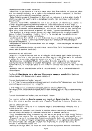 25 conseils pour référencer son site internet par www.conseilsmarketing.fr - version 1.01
Page 8
En pratique voici ce qu'il faut optimiser:
- Balise Title : il doit indiquer le titre de la page, il doit donc être différent sur toutes les pages
avec des mots clés différents sur le réel contenu de la page (et des synonymes). Il faut bien
entendu mettre les mots clés essentiels en premier...
- Balise Meta Keywords et Description: ils décrivent vos mots clés et la description du site. A
priori Keywords n'est plus trop pris en compte par google, mais bon mieux vaut le remplir
quand même !
- Le nom du fichier HTML: mettre le vrai nom et pas un résumé (et attention aux accents: par
exemple Blogger supprime systématiquement les caractères accentués de mes pages !).
- Le contenu du site: la fréquence de mise à jour du site, la date de réalisation de la page, le
nb de pages actualisées depuis la dernière fois... sont autant de critère qui vous permettront
d'être mieux placé (par exemple je réalise 7 à 8 articles / mois sur ConseilsMarketing.fr).
- Pour améliorer la prise en compte de vos mots clés il faut les mettre en valeur: gras (B),
italique (s), liste (li), souliginé (u), titres (H1...) ... Par exemple sur mon site les termes
Conseils marketing sont toujours en italique.
- Les liens externe (lien a Href) et le nom du terme à cliquer sont également pris en compte
(donc au lieu de mettre en lien uniquement "Cliquez ICI" faites plutôt "Cliquez ICI pour
recevoir le livre gratuit"...).
- Remplissez un maximum d'informations pour vos images: Le nom des images, les messages
alternatifs (Alt)
- Le contenu des liens externes est aussi pris en compte (donc faites des liens externes en
rapport avec le sujet de votre site).
Remarques sur les mots clés:
- attention à l'ordre (le haut de page est + important que le bas de page), taille du texte ne
doit être ni trop long, ni trop court pour ne pas diluer les mots clés, il faut varier les mots clés
et utiliser des synonymes, mettre des termes avec ses "s" et sans "s"....
- Dans le nom de votre balise TITLE il est important de mettre en premier les mots clés les
plus importants (ex: Guide de la Creation d'entreprise - ConseilsCreateur.com). Faites
également court, et ne rajoutez pas à la suite toute une série de mots clés (40 à 60 caractères
maxi).
- Attention à ne pas être redondant entre le TITLE et le méta TITLE, il faut utiliser des mots
clés différents.
En résumé il faut écrire votre site pour l'internaute pas pour google (donc évitez de
mettre plus de 10% d'occurence de votre mot clé...).
Exemple d'optimisation d'un lien "normal":
(a href="http://www.conseilsmarketing.com/conseils-emailing.htm") Les astuces pour écrirent
un emailing pour augmenter vos ventes (/a)
(a href="http://www.conseilsmarketing.com/conseils-emailing.htm")(img
src="http://www.conseilsmarketing.com/reussir-son-emailing.jpg" alt="réussir son emailing"
/)(/a).
Exemple d'optimisation d'un lien avec une image à cliquer:
Pour résumer sachez que Google analyse tout ce qui est dans votre site, et donc vous
devez faire en sorte que tout vous permette "d'aiguiller" Google sur le contenu de votre site...
Conseils référencement:
- Répétez en bas de votre site et sur toutes les pages la présentation de votre site avec le
maximum de mots clés.
- Faites varier les mots clés: par exemple le titre des mes articles change entre le titre
principal, le titre secondaire et ce qui est marqué dans la barre de navigation.
- Notez que Google et Yahoo ne passent pas tous les jour sur votre site, donc pensez à mettre
régulièrement du contenu. Plus vous actualiserez votre site, plus il sera visité régulièrement.
- Si vous n'avez pas le temps de faire du contenu, demandez à des sites spécialisés dans votre
domaine si vous pouvez recopier une partie de leur contenue (avec signature bien entendu)
pour enrichir votre site. Une autre solution c'est de prendre par exemple des videos de
Youtube et les mettre sur votre site.
- Remarque sur Page Rank: cet indice est sensé indiquer la popularité de votre site internet
 