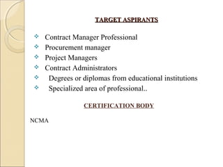 TARGET ASPIRANTSTARGET ASPIRANTS
 Contract Manager Professional
 Procurement manager
 Project Managers
 Contract Administrators
 Degrees or diplomas from educational institutions
 Specialized area of professional..
CERTIFICATION BODY
NCMA
 