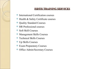ISDTIS TRAINING SERVICESISDTIS TRAINING SERVICES
 International Certification courses
 Health & Safety Certificate courses
 Quality Standard Courses
 HR Professional courses
 Soft Skill Courses
 Management Skills Courses
 Technical Skills Courses
 Up Skills Courses
 Exam Preparatory Courses
 Office Admin/Secretary Courses
 